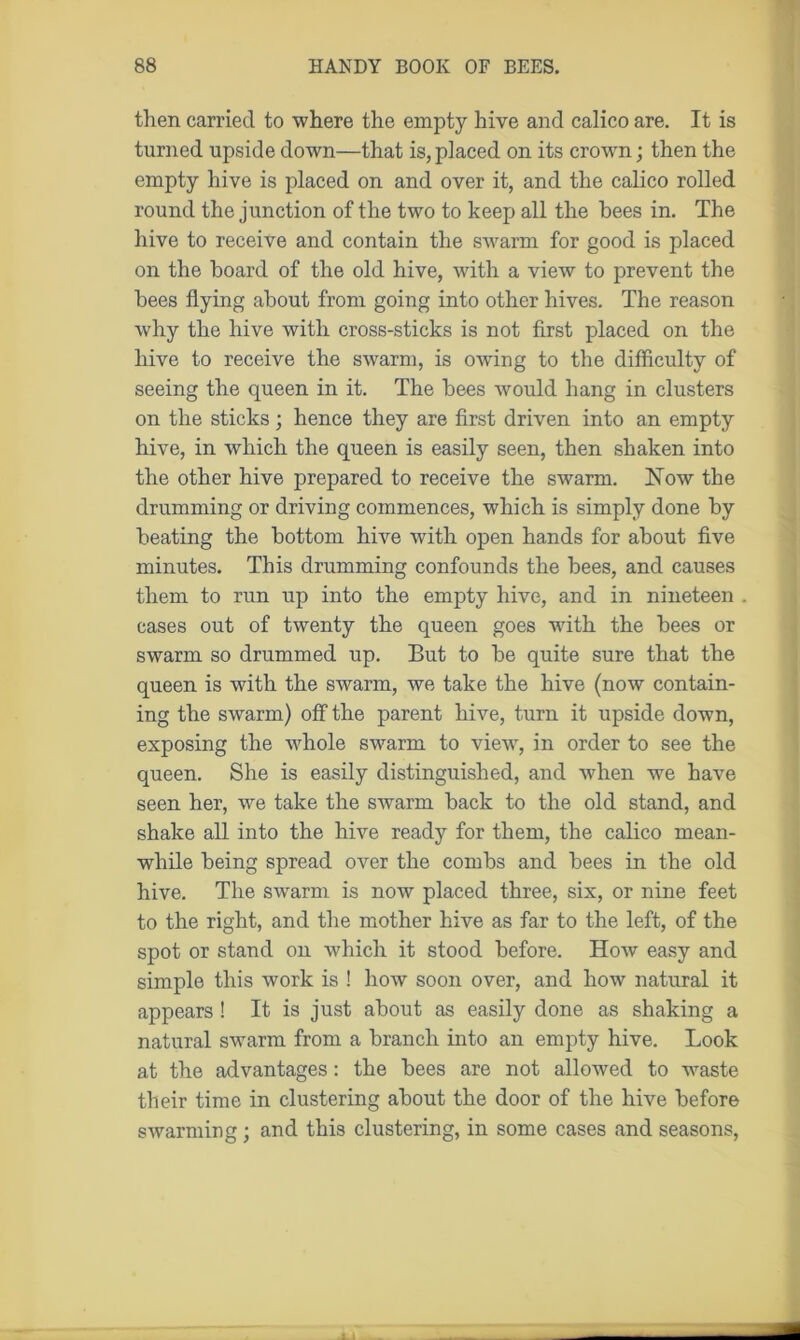 then carried to where the empty hive and calico are. It is turned upside down—that is, placed on its crown; then the empty hive is placed on and over it, and the calico rolled round the junction of the two to keep all the bees in. The hive to receive and contain the swarm for good is placed on the hoard of the old hive, with a view to prevent the bees flying about from going into other hives. The reason why the hive with cross-sticks is not first placed on the hive to receive the swarm, is owing to the difficulty of seeing the queen in it. The bees would hang in clusters on the sticks; hence they are first driven into an empty hive, in which the queen is easily seen, then shaken into the other hive prepared to receive the swarm. Now the drumming or driving commences, which is simply done by beating the bottom hive with open hands for about five minutes. This drumming confounds the bees, and causes them to run up into the empty hive, and in nineteen . cases out of twenty the queen goes with the bees or swarm so drummed up. But to be quite sure that the queen is with the swarm, we take the hive (now contain- ing the swarm) off the parent hive, turn it upside down, exposing the whole swarm to view, in order to see the queen. She is easily distinguished, and when we have seen her, we take the swarm back to the old stand, and shake all into the hive ready for them, the calico mean- while being spread over the combs and bees in the old hive. The swarm is now placed three, six, or nine feet to the right, and the mother hive as far to the left, of the spot or stand on which it stood before. How easy and simple this work is ! how soon over, and how natural it appears ! It is just about as easily done as shaking a natural swarm from a branch into an empty hive. Look at the advantages: the bees are not allowed to waste their time in clustering about the door of the hive before swarming; and this clustering, in some cases and seasons,