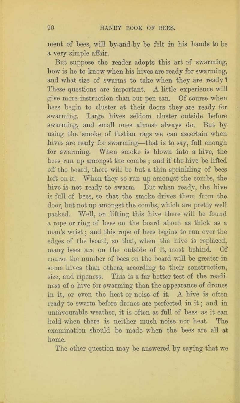 ment of bees, will by-and-by be felt in his hands to be a very simple affair. But suppose the reader adopts this art of swarming, how is he to know when his hives are ready for swarming, and what size of swarms to take when they are ready ? These questions are important. A little experience will give more instruction than our pen can. Of course when bees begin to cluster at their doors they are ready for swarming. Large hives seldom cluster outside before swarming, and small ones almost always do. But by using the' smoke of fustian rags we can ascertain when hives are ready for swarming—that is to say, full enough for swarming. When smoke is blown into a hive, the bees run up amongst the combs ; and if the hive be lifted off the board, there will be but a thin sprinkling of bees left on it. When they so run up amongst the combs, the hive is not ready to swarm. But when ready, the hive is full of bees, so that the smoke drives them from the door, but not up amongst the combs, which are pretty well packed. Well, on lifting this hive there will be found a rope or ring of bees on the board about as thick as a man’s wrist; and this rope of bees begins to run over the edges of the board, so that, when the hive is replaced, many bees are on the outside of it, most behind. Of course the number of bees on the board will be greater in some hives than others, according to their construction, size, and ripeness. This is a far better test of the readi- ness of a hive for swarming than the appearance of drones in it, or even the heat or noise of it. A hive is often ready to swarm before drones are perfected in it; and in unfavourable weather, it is often as full of bees as it can hold when there is neither much noise nor heat. The examination should be made when the bees are all at home. The other question may be answered by saying that we