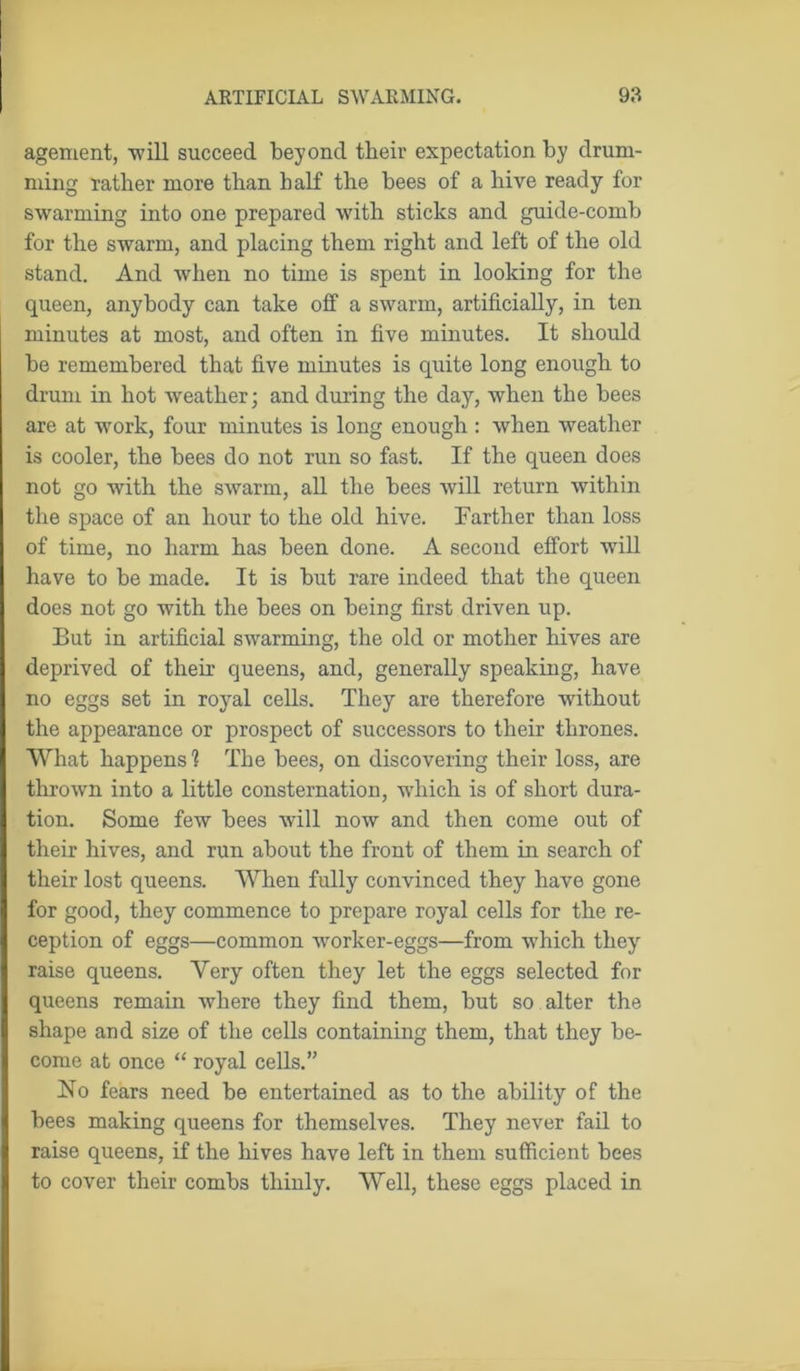 agement, will succeed beyond their expectation by drum- ming rather more than half the bees of a hive ready for swarming into one prepared with sticks and guide-comb for the swarm, and placing them right and left of the old stand. And when no time is spent in looking for the queen, anybody can take off a swarm, artificially, in ten minutes at most, and often in five minutes. It should be remembered that five minutes is quite long enough to drum in hot weather; and during the day, when the bees are at work, four minutes is long enough : when weather is cooler, the bees do not run so fast. If the queen does not go with the swarm, all the bees will return within the space of an hour to the old hive. Farther than loss of time, no harm has been done. A second effort will have to be made. It is but rare indeed that the queen does not go with the bees on being first driven up. But in artificial swarming, the old or mother hives are deprived of their queens, and, generally speaking, have no eggs set in royal cells. They are therefore without the appearance or prospect of successors to their thrones. What happens? The bees, on discovering their loss, are thrown into a little consternation, which is of short dura- tion. Some few bees will now and then come out of their hives, and run about the front of them in search of their lost queens. When fully convinced they have gone for good, they commence to prepare royal cells for the re- ception of eggs—common worker-eggs—from which they raise queens. Very often they let the eggs selected for queens remain where they find them, but so alter the shape and size of the cells containing them, that they be- come at once “ royal cells.” No fears need be entertained as to the ability of the bees making queens for themselves. They never fail to raise queens, if the hives have left in them sufficient bees to cover their combs thinly. Well, these eggs placed in