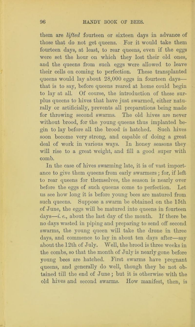 them are lifted fourteen or sixteen days in advance of those that do not get queens. For it would take them fourteen days, at least, to rear queens, even if the eggs were set the hour on which they lost their old ones, and the queens from such eggs were allowed to leave their cells on coming to perfection. These transplanted queens would lay about 28,000 eggs in fourteen days— that is to say, before queens reared at home could begin to lay at all. Of course, the introduction of these sur- plus queens to hives that have just swarmed, either natu- rally or artificially, prevents all preparations being made for throwing second swarms. The old hives are never without brood, for the young queens thus implanted be- gin to lay before all the brood is hatched. Such hives soon become very strong, and capable of doing a great deal of work in various ways. In honey seasons they will rise to a great weight, and fill a good suy>er with comb. In the case of hives swarming late, it is of vast import- ance to give them queens from early swarmers; for, if left to rear queens for themselves, the season is nearly over before the eggs of such queens come to perfection. Let us see how long it is before young bees are matured from such queens. Suppose a swarm be obtained on the 15tli of June, the eggs will be matured into queens in fourteen days—i. e., about the last day of the month. If there be no days wasted in piping and preparing to send off second swarms, the young queen will take the drone in three days, and commence to lay in about ten days after—say about the 12 th of July. Well, the brood is three weeks in the combs, so that the month of July is nearly gone before young bees are hatched. First swarms have pregnant queens, and generally do well, though they be not ob- tained till the end of June; but it is otherwise with the old hives and second swarms. How manifest, then, is