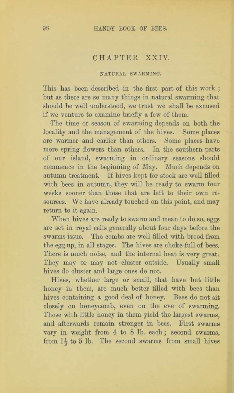 CHAPTER XXIV. NATURAL SWARMING. This has been described in the first part of this work ; but as there are so many things in natural swarming that should be well understood, we trust we shall be excused if we venture to examine briefly a few of them. The time or season of swarming depends on both the locality and the management of the hives. Some places are warmer and earlier than others. Some places have more spring flowers than others. In the southern parts of our island, swarming in ordinary seasons should commence in the beginning of May. Much depends on autumn treatment. If hives kept for stock are well filled with bees in autumn, they will be ready to swarm four weeks sooner than those that are left to their own re- sources. We have already touched on this point, and may return to it again. When hives are ready to swarm and mean to do so, eggs are set in royal cells generally about four days before the swarms issue. The combs are well filled with brood from the egg up, in all stages. The hives are choke-full of bees. There is much noise, and the internal heat is very great. They may or may not cluster outside. Usually small hives do cluster and large ones do not. Hives, whether large or small, that have but little honey in them, are much better filled with bees than hives containing a good deal of honey. Bees do not sit closely on honeycomb, even on the eve of swarming. Those with little honey in them yield the largest swarms, and afterwards remain stronger in bees. First swarms vary in weight from 4 to 8 lb. each; second swarms, from 1| to 5 lb. The second swarms from small hives