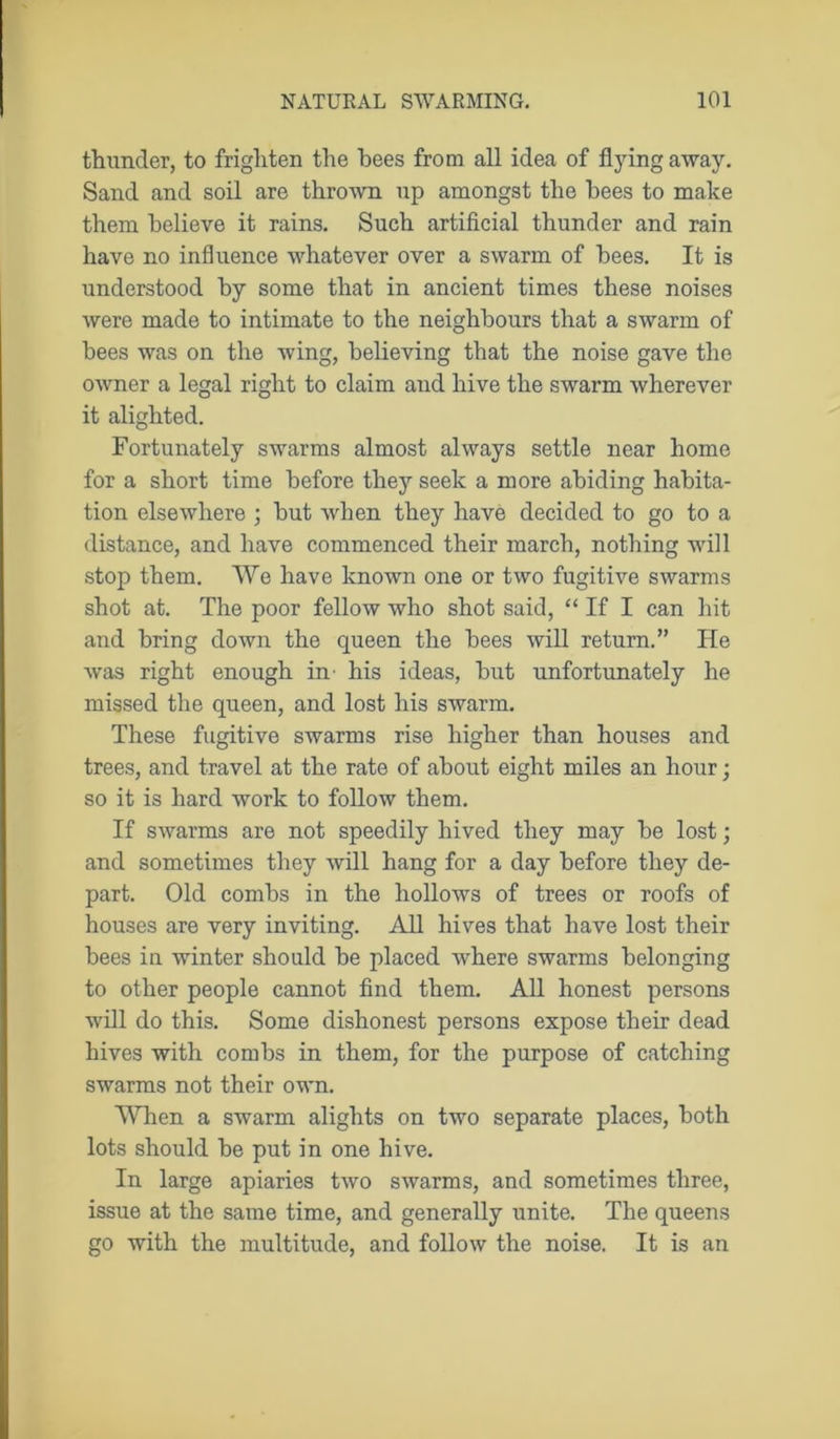 thunder, to frighten the bees from all idea of flying away. Sand and soil are thrown up amongst the bees to make them believe it rains. Such artificial thunder and rain have no influence whatever over a swarm of bees. It is understood by some that in ancient times these noises were made to intimate to the neighbours that a swarm of bees was on the wing, believing that the noise gave the owner a legal right to claim and hive the swarm wherever it alighted. Fortunately swarms almost always settle near home for a short time before they seek a more abiding habita- tion elsewhere ; but when they have decided to go to a distance, and have commenced their march, nothing will stop them. We have known one or two fugitive swarms shot at. The poor fellow who shot said, “ If I can hit and bring down the queen the bees will return.” He was right enough in his ideas, but unfortunately he missed the queen, and lost his swarm. These fugitive swarms rise higher than houses and trees, and travel at the rate of about eight miles an hour; so it is hard work to follow them. If swarms are not speedily hived they may be lost; and sometimes they will hang for a day before they de- part. Old combs in the hollows of trees or roofs of houses are very inviting. All hives that have lost their bees in winter should be placed where swarms belonging to other people cannot find them. All honest persons will do this. Some dishonest persons expose their dead hives with combs in them, for the purpose of catching swarms not their own. When a swarm alights on two separate places, both lots should be put in one hive. In large apiaries two swarms, and sometimes three, issue at the same time, and generally unite. The queens go with the multitude, and follow the noise. It is an
