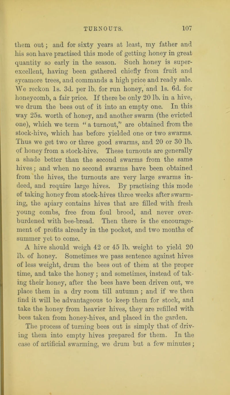 them out; and for sixty years at least, my father and his son have practised this mode of getting honey in great quantity so early in the season. Such honey is super- excellent, having been gathered chiefly from fruit and sycamore trees, and commands a high price and ready sale. We reckon Is. 3d. per lb. for run honey, and Is. 6d. for honeycomb, a fair price. If there be only 20 lb. in a hive, we drum the bees out of it into an empty one. In this way 25s. worth of honey, and another swarm (the evicted one), which we term “ a turnout,1” are obtained from the stock-hive, which has before yielded one or two swarms. Thus we get two or three good swarms, and 20 or 30 lb. of honey from a stock-hive. These turnouts are generally a shade better than the second swarms from the same hives; and when no second swarms have been obtained from the hives, the turnouts are very large swarms in- deed, and require large hives. By practising this mode of taking honey from stock-hives three weeks after swarm- ing, the apiary contains hives that are filled with fresh young combs, free from foul brood, and never over- burdened with bee-bread. Then there is the encourage- ment of profits already in the pocket, and two months of summer yet to come. A hive should weigh 42 or 45 lb. weight to yield 20 lb. of honey. Sometimes we pass sentence against hives of less weight, drum the bees out of them at the proper time, and take the honey 3 and sometimes, instead of tak- ing their honey, after the bees have been driven out, we place them in a dry room till autumn ; and if we then tind it will be advantageous to keep them for stock, and take the honey from heavier hives, they are refilled with bees taken from honey-hives, and placed in the garden. The process of turning bees out is simply that of driv- ing them into empty hives prepared for them. In the case of artificial swarmin we drum but a few minutes ;