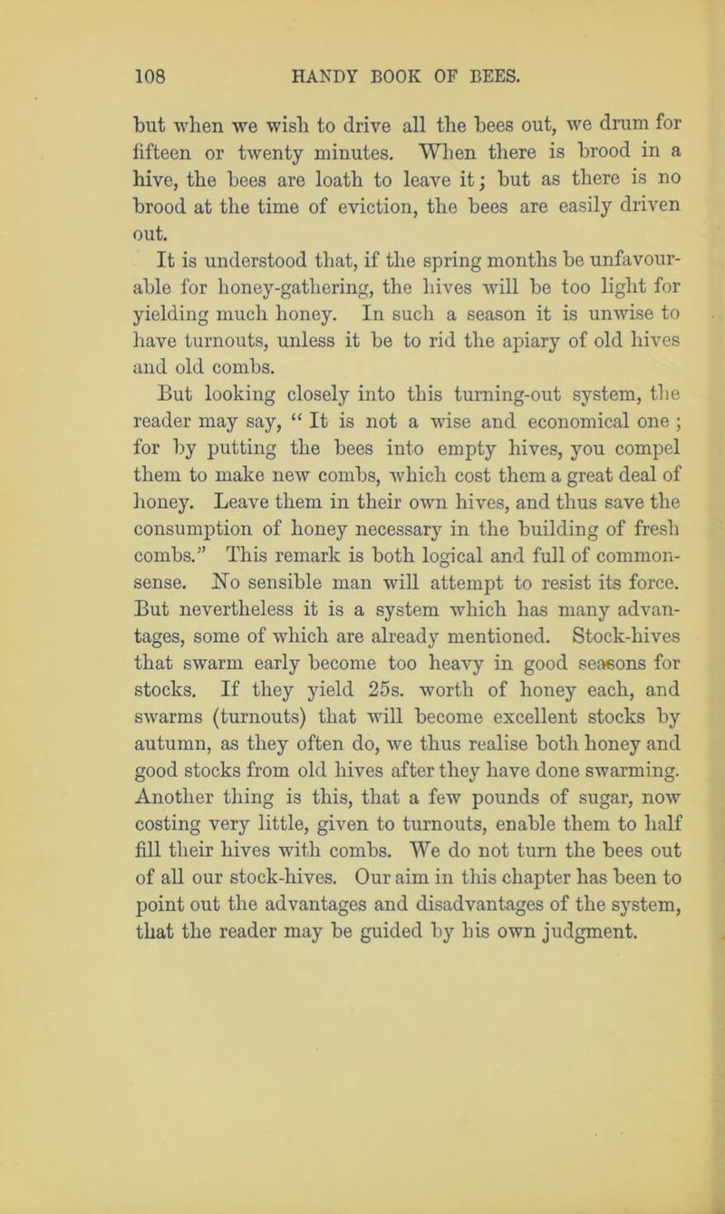 but when we wish to drive all the bees out, we drum for fifteen or twenty minutes. When there is brood in a hive, the bees are loath to leave it; but as there is no brood at the time of eviction, the bees are easily driven out. It is understood that, if the spring months be unfavour- able for lioney-gatliering, the hives will be too light for yielding much honey. In such a season it is unwise to have turnouts, unless it be to rid the apiary of old hives and old combs. But looking closely into this turning-out system, the reader may say, “ It is not a wise and economical one ; for by putting the bees into empty hives, you compel them to make new combs, which cost them a great deal of honey. Leave them in their own hives, and thus save the consumption of honey necessary in the building of fresh combs.” This remark is both logical and full of common- sense. ISTo sensible man will attempt to resist its force. But nevertheless it is a system which has many advan- tages, some of which are already mentioned. Stock-hives that swarm early become too heavy in good seasons for stocks. If they yield 25s. worth of honey each, and swarms (turnouts) that will become excellent stocks by autumn, as they often do, we thus realise both honey and good stocks from old hives after they have done swarming. Another thing is this, that a few pounds of sugar, now costing very little, given to turnouts, enable them to half fill their hives with combs. We do not turn the bees out of all our stock-hives. Our aim in this chapter has been to point out the advantages and disadvantages of the system, that the reader may be guided by his own judgment.