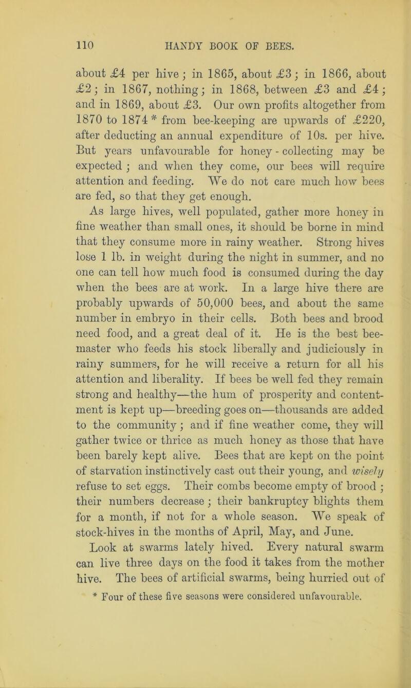 about £4 per hive; in 1865, about £3; in 1866, about £2; in 1867, nothing; in 1868, between £3 and £4; and in 1869, about £3. Our own profits altogether from 1870 to 1874* from bee-keeping are upwards of £220, after deducting an annual expenditure of 10s. per hive. But years unfavourable for honey - collecting may be expected ; and when they come, our bees will require attention and feeding. We do not care much how bees are fed, so that they get enough. As large hives, well populated, gather more honey in fine weather than small ones, it should be borne in mind that they consume more in rainy weather. Strong hives lose 1 lb. in weight during the night in summer, and no one can tell how much food is consumed during the day when the bees are at work. In a large hive there are probably upwards of 50,000 bees, and about the same number in embryo in their cells. Both bees and brood need food, and a great deal of it. He is the best bee- master who feeds his stock liberally and judiciously in rainy summers, for he will receive a return for all his attention and liberality. If bees be well fed they remain strong and healthy—the hum of prosperity and content- ment is kept up—breeding goes on—thousands are added to the community; and if fine weather come, they will gather twice or thrice as much honey as those that have been barely kept alive. Bees that are kept on the point of starvation instinctively cast out their young, and wisely refuse to set eggs. Their combs become empty of brood ; their numbers decrease ; their bankruptcy blights them for a month, if not for a whole season. We speak of stock-hives in the months of April, May, and June. Look at swarms lately hived. Every natural swarm can live three days on the food it takes from the mother hive. The bees of artificial swarms, being hurried out of * Four of these five seasons were considered unfavourable.