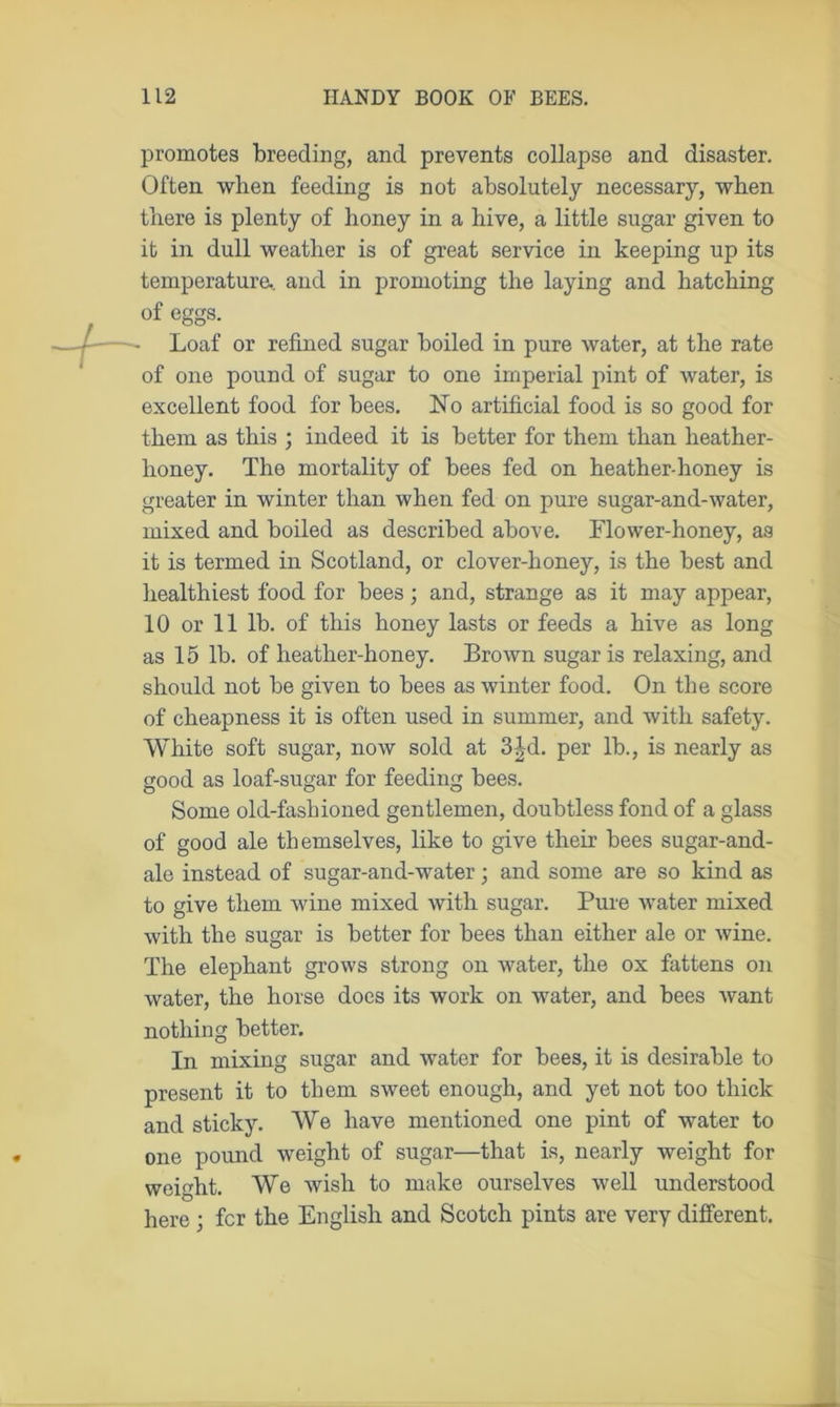 promotes breeding, and prevents collapse and disaster. Often when feeding is not absolutely necessary, when there is plenty of honey in a hive, a little sugar given to it in dull weather is of great service in keeping up its temperature* and in promoting the laying and hatching of eggs. Loaf or refined sugar boiled in pure water, at the rate of one pound of sugar to one imperial pint of water, is excellent food for bees. dSTo artificial food is so good for them as this ; indeed it is better for them than heather- honey. The mortality of bees fed on heather-honey is greater in winter than when fed on pure sugar-and-water, mixed and boiled as described above. Flower-honey, as it is termed in Scotland, or clover-honey, is the best and healthiest food for bees; and, strange as it may appear, 10 or 11 lb. of this honey lasts or feeds a hive as long as 15 lb. of heather-honey. Brown sugar is relaxing, and should not be given to bees as winter food. On the score of cheapness it is often used in summer, and with safety. White soft sugar, now sold at 3|d. per lb., is nearly as good as loaf-sugar for feeding bees. Some old-fashioned gentlemen, doubtless fond of a glass of good ale themselves, like to give their bees sugar-and- ale instead of sugar-and-water; and some are so kind as to give them wine mixed with sugar. Pure water mixed with the sugar is better for bees than either ale or wine. The elephant grows strong on water, the ox fattens on water, the horse does its work on water, and bees want nothing better. In mixing sugar and water for bees, it is desirable to present it to them sweet enough, and yet not too thick and sticky. We have mentioned one pint of water to one pound weight of sugar—that is, nearly weight for weight. We wish to make ourselves well understood here ; fcr the English and Scotch pints are very different.