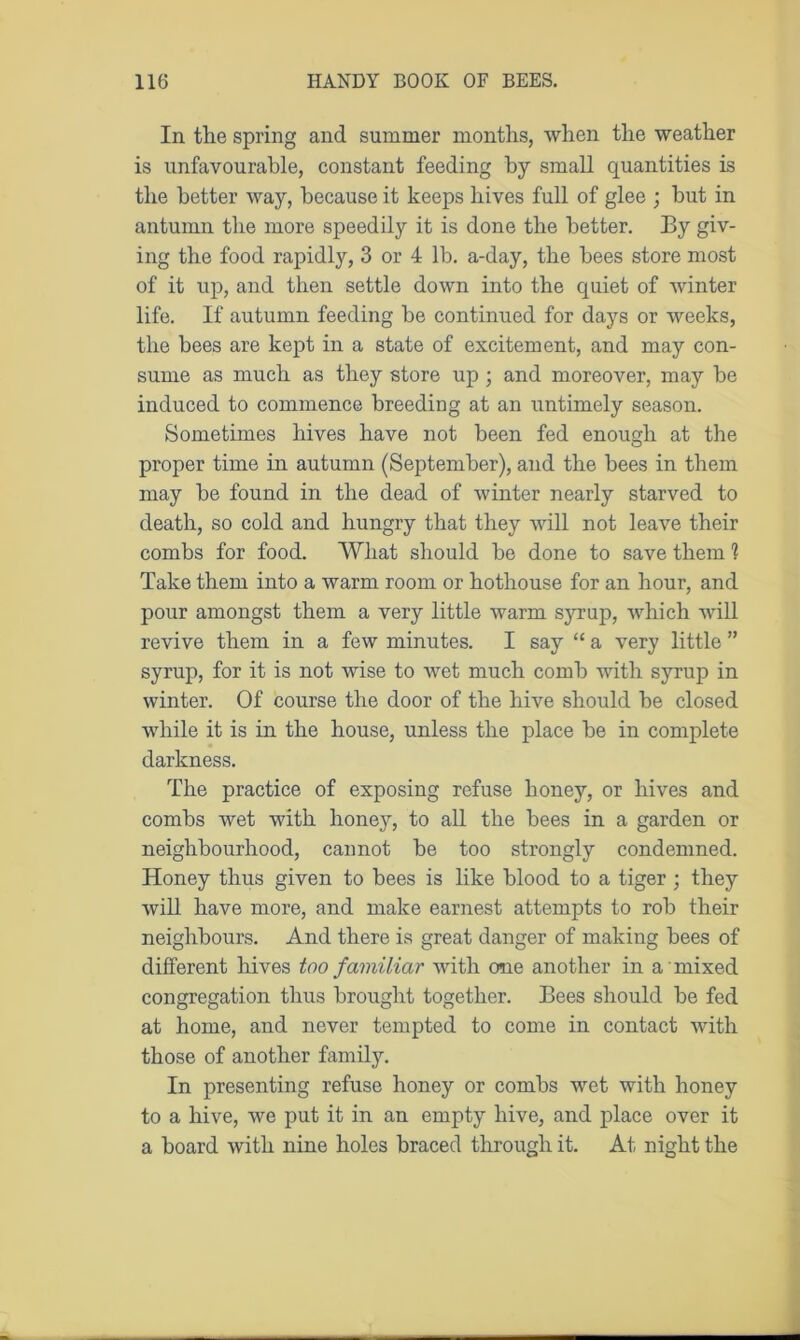In the spring and summer months, when the weather is unfavourable, constant feeding by small quantities is the better way, because it keeps hives full of glee ; hut in antumn the more speedily it is done the better. By giv- ing the food rapidly, 3 or 4 lb. a-day, the bees store most of it up, and then settle down into the quiet of winter life. If autumn feeding be continued for days or weeks, the bees are kept in a state of excitement, and may con- sume as much as they store up ; and moreover, may be induced to commence breeding at an untimely season. Sometimes hives have not been fed enough at the proper time in autumn (September), and the bees in them may be found in the dead of winter nearly starved to death, so cold and hungry that they will not leave their combs for food. What should be done to save them 1 Take them into a warm room or hothouse for an hour, and pour amongst them a very little warm syrup, which will revive them in a few minutes. I say “ a very little ” syrup, for it is not wise to wet much comb with syrup in winter. Of course the door of the hive should be closed while it is in the house, unless the place be in complete darkness. The practice of exposing refuse honey, or hives and combs wet with honey, to all the bees in a garden or neighbourhood, cannot be too strongly condemned. Honey thus given to bees is like blood to a tiger ; they will have more, and make earnest attempts to rob their neighbours. And there is great danger of making bees of different hives too familiar with one another in a mixed congregation thus brought together. Bees should be fed at home, and never tempted to come in contact with those of another family. In presenting refuse honey or combs wet with honey to a hive, we put it in an empty hive, and place over it a board with nine holes braced through it. At night the