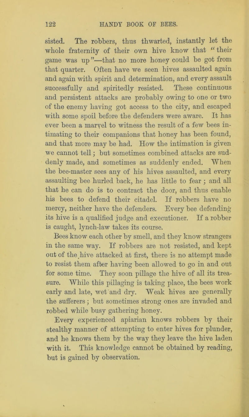 sisted. The robbers, thus thwarted, instantly let the whole fraternity of their own hive know that “ their game was up ”—that no more honey could be got from that quarter. Often have we seen hives assaulted again and again with spirit and determination, and every assault successfully and spiritedly resisted. These continuous and persistent attacks are probably owing to one or two of the enemy having got access to the city, and escaped with some spoil before the defenders were aware. It has ever been a maryel to witness the result of a few bees in- timating to their companions that honey has been found, and that more may be had. How the intimation is given we cannot tell; but sometimes combined attacks are sud- denly made, and sometimes as suddenly ended. When the bee-master sees any of his hives assaulted, and every assaulting bee hurled back, he has little to fear ; and all that he can do is to contract the door, and thus enable his bees to defend their citadel. If robbers have no mercy, neither have the defenders. Every bee defending its hive is a qualified judge and executioner. If a robber is caught, lynch-law takes its course. Bees know each other by smell, and they know strangers in the same way. If robbers are not resisted, and kept out of the hive attacked at first, there is no attempt made to resist them after having been allowed to go in and out for some time. They soon pillage the hive of all its trea- sure. While this pillaging is taking place, the bees work early and late, wet and dry. Weak hives are generally the sufferers; but sometimes strong ones are invaded and robbed while busy gathering honey. Every experienced apiarian knows robbers by their stealthy manner of attempting to enter hives for plunder, and he knows them by the way they leave the hive laden with it. This knowledge cannot be obtained by reading, but is gained by observation.