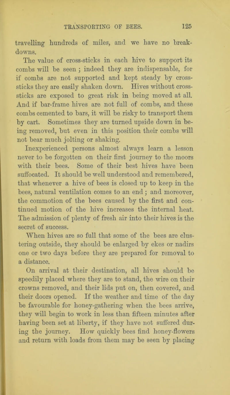 travelling hundreds of miles, and we have no break- downs. The value of cross-sticks in each hive to support its combs Avill be seen ; indeed they are indispensable, for if combs are not supported and kept steady by cross- sticks they are easily shaken down. Hives without cross- sticks are exposed to great risk in being moved at all. And if bar-frame hives are not full of combs, and these combs cemented to bars, it will be risky to transport them by cart. Sometimes they are turned upside down in be- ing removed, but even in this position their combs will not bear much jolting or shaking. Inexperienced persons almost always learn a lesson never to be forgotten on their first journey to the moors with their bees. Some of their best hives have been suffocated. It should be well understood and remembered, that whenever a hive of bees is closed up to keep in the bees, natural ventilation comes to an end ; and moreover, the commotion of the bees caused by the first and con- tinued motion of the hive increases the internal heat. The admission of plenty of fresh air into their hives is the secret of success. When hives are so full that some of the bees are clus- tering outside, they should be enlarged by ekes or nadirs one or two days before they are prepared for removal to a distance. On arrival at their destination, all hives should be speedily placed where they are to stand, the wire on their crowns removed, and their lids put on, then covered, and their doors opened. If the weather and time of the day be favourable for honey-gathering when the bees arrive, they will begin to work in less than fifteen minutes after having been set at liberty, if they have not suffered dur- ing the journey. How quickly bees find honey-flowers and return with loads from them may be seen by placing