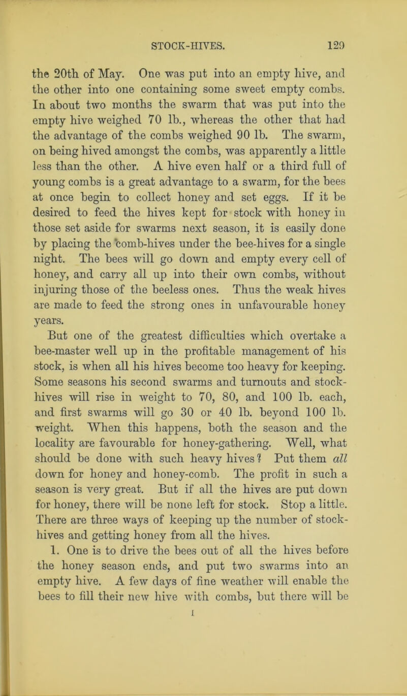 the 20th of May. One was put into an empty hive, and the other into one containing some sweet empty combs. In about two months the swarm that was put into the empty hive weighed 70 lb., whereas the other that had the advantage of the combs weighed 90 lb. The swarm, on being hived amongst the combs, was apparently a little less than the other. A hive even half or a third full of young combs is a great advantage to a swarm, for the bees at once begin to collect honey and set eggs. If it be desired to feed the hives kept for stock with honey in those set aside for swarms next season, it is easily done by placing the ‘comb-hives under the bee-hives for a single night. The bees will go down and empty every cell of honey, and carry all up into their own combs, without injuring those of the beeless ones. Thus the weak hives are made to feed the strong ones in unfavourable honey years. But one of the greatest difficulties which overtake a bee-master well up in the profitable management of his stock, is when all his hives become too heavy for keeping. Some seasons his second swarms and turnouts and stock- hives will rise in weight to 70, 80, and 100 lb. each, and first swarms will go 30 or 40 lb. beyond 100 lb. weight. When this happens, both the season and the locality are favourable for honey-gathering. Well, what should be done with such heavy hives ? Put them all down for honey and honey-comb. The profit in such a season is very great. But if all the hives are put down for honey, there will be none left for stock. Stop a little. There are three ways of keeping up the number of stock- hives and getting honey from all the hives. 1. One is to drive the bees out of all the hives before the honey season ends, and put two swarms into an empty hive. A few days of fine weather will enable the bees to fill their new hive with combs, but there will be l