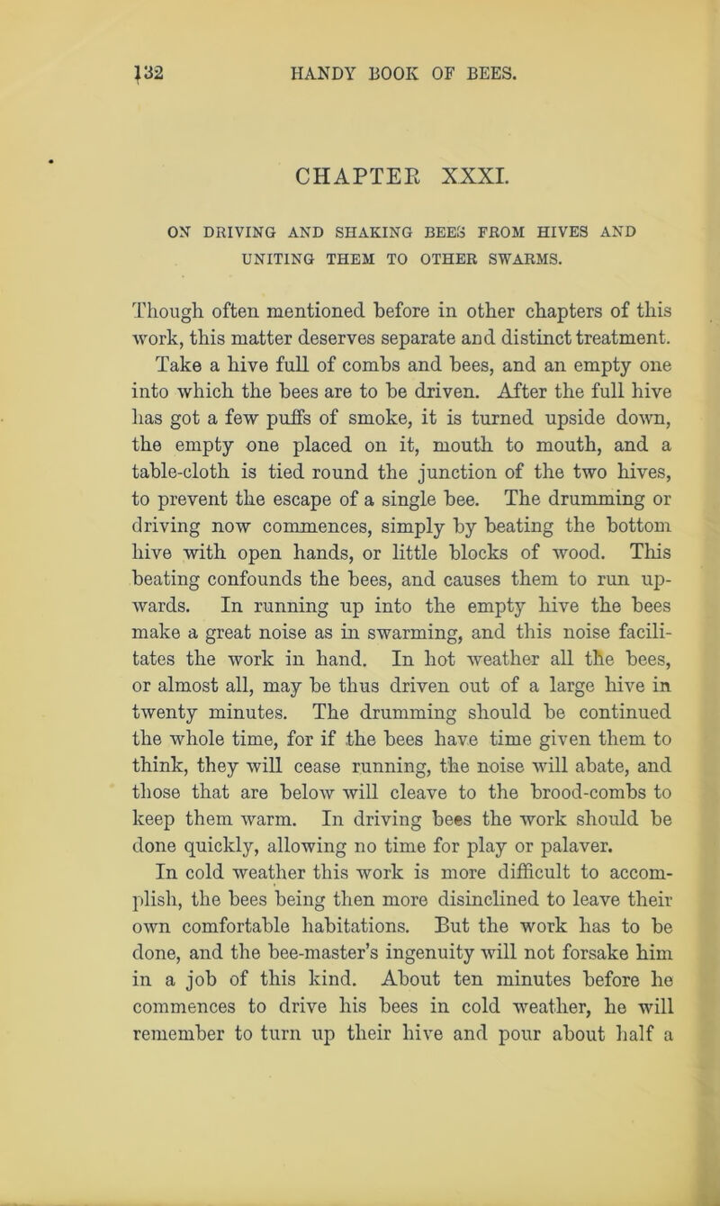 CHAPTER XXXI. ON DRIVING AND SHAKING BEES FROM HIVES AND UNITING THEM TO OTHER SWARMS. Though often mentioned before in other chapters of this work, this matter deserves separate and distinct treatment. Take a hive full of combs and bees, and an empty one into which the bees are to be driven. After the full hive has got a few puffs of smoke, it is turned upside down, the empty one placed on it, mouth to mouth, and a table-cloth is tied round the junction of the two hives, to prevent the escape of a single bee. The drumming or driving now commences, simply by beating the bottom hive with open hands, or little blocks of wood. This beating confounds the bees, and causes them to run up- wards. In running up into the empty hive the bees make a great noise as in swarming, and this noise facili- tates the work in hand. In hot weather all the bees, or almost all, may be thus driven out of a large hive in twenty minutes. The drumming should be continued the whole time, for if the bees have time given them to think, they will cease running, the noise will abate, and those that are below will cleave to the brood-combs to keep them warm. In driving bees the work should be done quickly, allowing no time for play or palaver. In cold weather this work is more difficult to accom- plish, the bees being then more disinclined to leave their own comfortable habitations. But the work has to be done, and the bee-master’s ingenuity will not forsake him in a job of this kind. About ten minutes before he commences to drive his bees in cold weather, he will remember to turn up their hive and pour about half a
