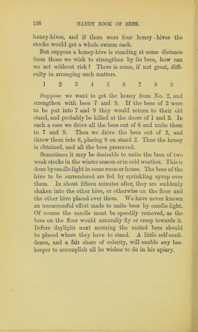 honey-hives, and if tliere were four honey - hives the stocks would get a whole swarm each. But suppose a honey-hive is standing at some distance from those we wish to strengthen by its bees, how can we act without risk ? There is some, if not great, diffi- culty in arranging such matters. 123456789 Suppose we want to get the honey from No. 2, and strengthen with bees 7 and 9. If the bees of 2 were to be put into 7 and 9 they would return to their old stand, and probably be killed at the doors of 1 and 3. In such a case we drive all the bees out of 8 and unite them to 7 and 9. Then we drive the bees out of 2, and throw them into 8, placing 8 on stand 2. Thus the honey is obtained, and all the bees preserved. Sometimes it mav be desirable to unite the bees of two weak stocks in the winter season or in cold weather. This is done by candle-light in some room or house. The bees of the hive to be surrendered are fed by sprinkling syrup over them. In about fifteen minutes after, they are suddenly shaken into the other hive, or otherwise on the floor and the other hive placed over them. We have never known an unsuccessful effort made to unite bees by candle-light. Of course the candle must be speedily removed, as the bees on the floor would naturally fly or creep towards it. Before daylight next morning the united bees should be placed where they have to stand. A little self-confi- dence, and a fair share of celerity, will enable any bee- keeper to accomplish all he wishes to do in his apiary.