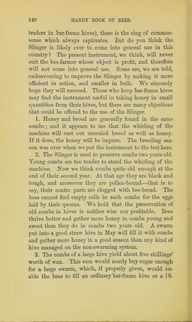 traders in bar-frame hives), there is the ring of common- sense which always captivates. But do you think the Slinger is likely ever to come into general use in this country ? The present instrument, we think, will never suit the hee-farmer whose object is profit, and therefore will not come into general use. Some are, we are told, endeavouring to improve the Slinger by making it more efficient in action, and smaller in bnlk. We sincerely hope they will succeed. Those who keep bar-frame hives may find the instrument useful in taking honey in small quantities from their hives, but there are many objections that could be offered to the use of the Slinger. 1. Honey and brood are generally found in the same combs; and it appears to me that the whirling of the machine will cast out unsealed brood as well as honey. If it does, the honey will be impure. The breeding sea- son was over when we put the instrument to the test here. 2. The Slinger is used to preserve combs two years old. Young combs are too tender to stand the whirling of the machine. Now we think combs quite old enough at the end of their second year. At that age they are black and tough, and moreover they are pollen-bound—that is to say, their centre parts are clogged with bee-bread. The bees cannot find empty cells in such combs for the eggs laid by their queens. We hold that the preservation of old combs in hives is neither wise nor profitable. Bees thrive better and gather more honey in combs young and sweet than they do in combs two years old. A swarm put into a good straw hive in May will fill it with combs and gather more honey in a good season than any kind of hive managed on the non-swarming system. 3. The combs of a large hive yield about five shillings’ worth of wax. This sum would nearly buy sugar enough for a large swarm, which, if properly given, would en- able the bees to fill an ordinary bar-frame hive or a 1G-