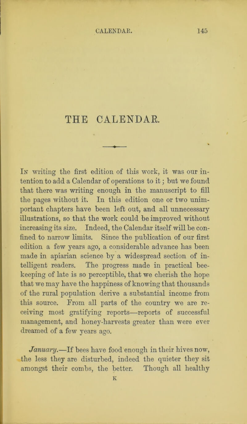 THE CALENDAR In writing the first edition of this work, it was our in- tention to add a Calendar of operations to it; but we found that there was writing enough in the manuscript to fill the pages without it. In this edition one or two unim- portant chapters have been left out, and all unnecessary illustrations, so that the work could be improved without increasing its size. Indeed, the Calendar itself will be con- fined to narrow limits. Since the publication of our first edition a few years ago, a considerable advance has been made in apiarian science by a widespread section of in- telligent readers. The progress made in practical bee- keeping of late is so perceptible, that we cherish the hope that we may have the happiness of knowing that thousands of the rural population derive a substantial income from this source. From all parts of the country we are re- ceiving most gratifying reports—reports of successful management, and honey-harvests greater than were ever dreamed of a few years ago. January.—If bees have food enough in their hives now, the less they are disturbed, indeed the quieter they sit amongst their combs, the better. Though all healthy K