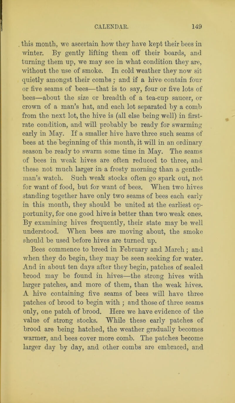 this month, we ascertain how they have kept their bees in Avinter. By gently lifting them off their hoards, and turning them up, we may see in Avhat condition they are, Avithout the use of smoke. In cold Aveather they noAv sit quietly amongst their combs; and if a hive contain four or five seams of bees—that is to say, four or five lots of bees—about the size or breadth of a tea-cup saucer, or crown of a man’s hat, and each lot separated by a comb from the next lot, the hive is (all else being well) in first- rate condition, and Avill probably be ready for swarming early in May. If a smaller hive have three such seams of bees at the beginning of this month, it will in an ordinary season be ready to sAvarm some time in May. The seams of bees in Aveak hives are often reduced to three, and these not much larger in a frosty morning than a gentle- man’s watch. Such weak stocks often go spark out, not for want of food, but for Avant of bees. When tAVo hfves standing together have only two seams of bees each early in this month, they should be united at the earliest oj)- portunity, for one good hive is better than two weak ones. By examining hives frequently, their state may be well understood. When bees are moving about, the smoke should be used before hives are turned up. Bees commence to breed in February and March; and when they do begin, they may be seen seeking for Avater. And in about ten days after they begin, patches of sealed brood may be found in hives—the strong hives Avith larger patches, and more of them, than the weak hives. A hive containing five seams of bees Avill have three patches of brood to begin with ; and those of three seams only, one patch of brood. Here Ave have evidence of the value of strong stocks. While these early patches of brood are being hatched, the Aveather gradually becomes warmer, and bees cover more comb. The patches become larger day by day, and other combs are embraced, and