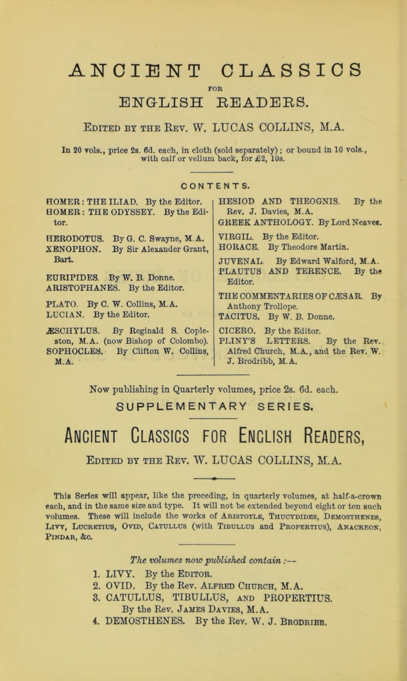 ANCIENT CLASSICS FOR ENGLISH READERS. Edited by the Rev. W. LUCAS COLLINS, M.A. In 20 toIs., price 2s. 6d. each, in cloth (sold separately); or bound in 10 vols., with calf or vellum back, for £2, 10s. CONT HOMER: THE ILIAD. By the Editor. HOMER : THE ODYSSEY. By the Edi- tor. HERODOTUS. By G. C. Swayne, M.A. XENOPHON. By Sir Alexander Grant, Bart. EURIPIDES. By W. B. Donne. ARISTOPHANES. By the Editor. PLATO. By C. W. Collins, M.A. LUCIAN. By the Editor. AESCHYLUS. By Reginald S. Cople- ston, M.A. (now Bishop of Colombo). SOPHOCLES. By Clifton W. Collins, M.A. ENTS. HESIOD AND THEOGNIS. By the Rev. J. Davies, M.A. GREEK ANTHOLOGY. By Lord Neaves. VIRGIL. By the Editor. HORACE. By Theodore Martin. JUVENAL. By Edward Walford, M.A. PLAUTUS AND TERENCE. By the Editor. THE COMMENTARIES OF CAESAR. By Anthony Trollope. TACITUS. By W. B. Donne. CICERO. By the Editor. PLINY’S LETTERS. By the Rev. Alfred Church, M.A, and the Rev. W. J. Brodribb, M.A. Now publishing in Quarterly volumes, price 2s. 6d. each. SUPPLEMENTARY SERIES. Ancient Classics for Enclish Readers, Edited by the Rev. W. LUCAS COLLINS, M.A. This Series will appear, like the preceding, in quarterly volumes, at half-a-crown each, and in the same size and type. It will not be extended beyond eight or ten such volumes. These will include the works of Aristotle, Thucydides, Demosthenes, Livy, Lucretius, Ovid, Catullus (with Tibullus and Propertius), Anacreon, Pindar, &c. The volumes now published contain:— 1. LIVY. By the Editor. 2. OVID. By the Rev. Alfred Church, M.A. 3. CATULLUS, TIBULLUS, and PROPERTIUS. By the Rev. James Davies, M.A. 4. DEMOSTHENES. By the Rev. W. J. Brodribb.