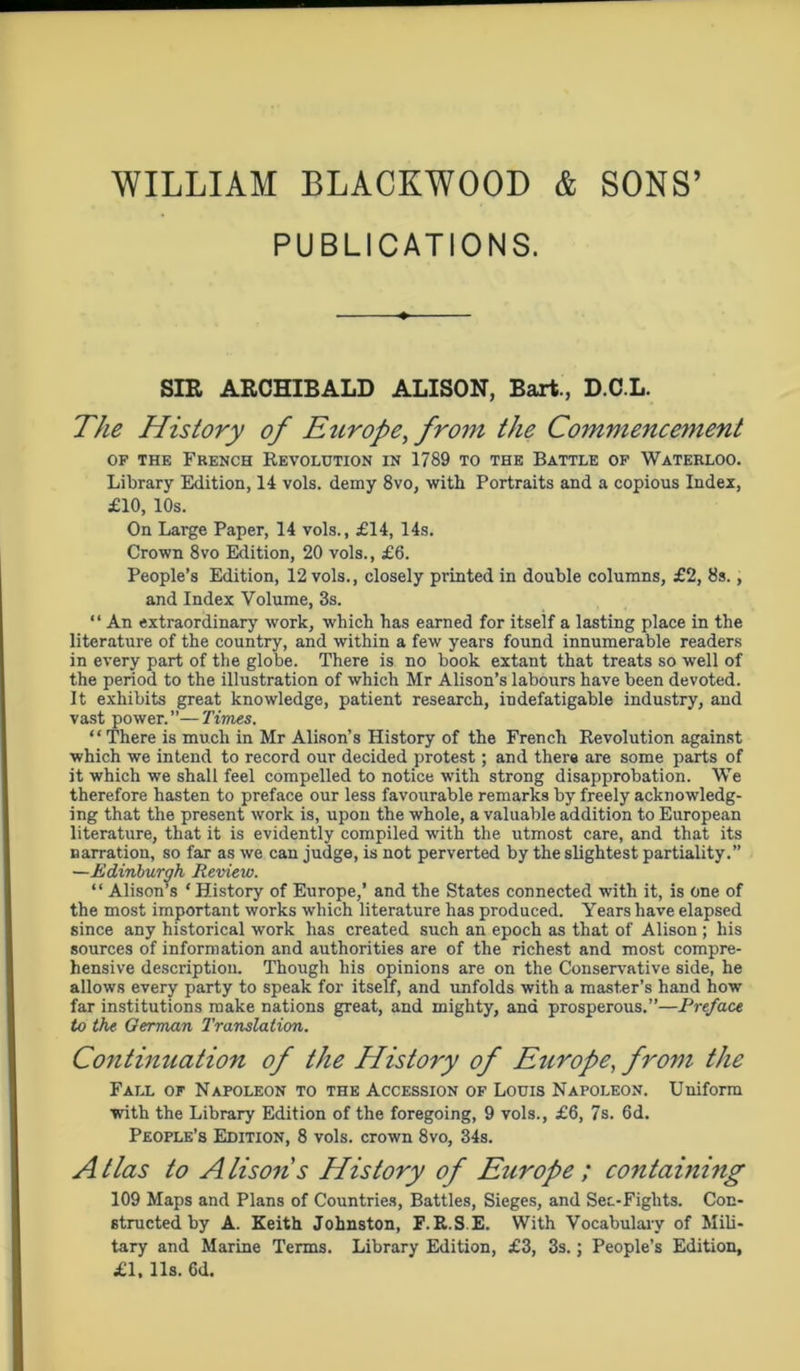 WILLIAM BLACKWOOD & SONS’ PUBLICATIONS. SIR ARCHIBALD ALISON, Bart., D.C.L. The History of Europe, from the Commencement of the French Revolution in 1789 to the Battle of Waterloo. Library Edition, 14 vols. demy 8vo, with Portraits and a copious Index, £10, 10s. On Large Paper, 14 vols., £14, 14s. Crown 8vo Edition, 20 vols., £6. People’s Edition, 12 vols., closely printed in double columns, £2, 8s., and Index Volume, 3s. “ An extraordinary work, which has earned for itself a lasting place in the literature of the country, and within a few years found innumerable readers in every part of the globe. There is no book extant that treats so well of the period to the illustration of which Mr Alison’s labours have been devoted. It exhibits great knowledge, patient research, indefatigable industry, and vast power.”—Times. “ There is much in Mr Alison’s History of the French Revolution against which we intend to record our decided protest; and there are some parts of it which we shall feel compelled to notice with strong disapprobation. We therefore hasten to preface our less favourable remarks by freely acknowledg- ing that the present work is, upon the whole, a valuable addition to European literature, that it is evidently compiled with the utmost care, and that its narration, so far as we can judge, is not perverted by the slightest partiality.” —Edinburgh Review. “ Alison’s ‘ History of Europe,’ and the States connected with it, is one of the most important works which literature has produced. Years have elapsed since any historical work has created such an epoch as that of Alison ; his sources of information and authorities are of the richest and most compre- hensive description. Though his opinions are on the Conservative side, he allows every party to speak for itself, and unfolds with a master’s hand how far institutions make nations great, and mighty, and prosperous.”—Preface to the German Translation. Continuation of the History of Europe, from the Fall of Napoleon to the Accession of Louis Napoleon. Uniform with the Library Edition of the foregoing, 9 vols., £6, 7s. 6d. People’s Edition, 8 vols. crown 8vo, 34s. Atlas to Alisons History of Europe ; containing 109 Maps and Plans of Countries, Battles, Sieges, and Sec-Fights. Con- structed by A. Keith Johnston, F.R.S.E. With Vocabulary of Mili- tary and Marine Terms. Library Edition, £3, 3s.; People’s Edition, £1. 11s. 6d.