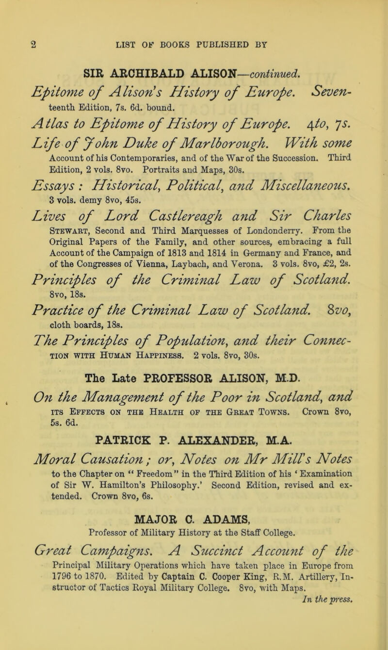 SIR ARCHIBALD ALISON—continued. Epitome of Alison's History of Europe. Seven- teentk Edition, 7s. 6d. bound. A tlas to Epitome of History of Europe. 4to, js. Life of John Duke of Marlborough. With some Account of his Contemporaries, and of the War of the Succession. Third Edition, 2 vols. 8vo. Portraits and Maps, 30s. Essays : Historical, Political, and Miscellaneous. 3 vols. demy 8vo, 45s. Lives of Lord Castlereagh and Sir Charles Stewart, Second and Third Marquesses of Londonderry. From the Original Papers of the Family, and other sources, embracing a full Account of the Campaign of 1813 and 1814 in Germany and France, and of the Congresses of Vienna, Laybach, and Verona. 3 vols. 8vo, £2, 2s. Principles of the Criminal Law of Scotland. 8vo, 18s. Practice of the Criminal Law of Scotland. Svo, cloth boards, 18s. The Principles of Population, and their Coimec- tion with Human Happiness. 2 vols. 8vo, 30s. The Late PROFESSOR ALISON, M.D. On the Management of the Poor in Scotland, and its Effects on the Health of the Great Towns. Crown 8vo, 5s. 6d. PATRICK P. ALEXANDER, M.A. Moral Causation ; or, Notes on Mr Mill's Notes to the Chapter on “ Freedom” in the Third Edition of his * Examination of Sir W. Hamilton’s Philosophy.’ Second Edition, revised and ex- tended. Crown 8vo, 6s. MAJOR C. ADAMS, Professor of Military History at the Staff College. Great Campaigns. A Succinct Account of the Principal Military Operations which have taken place in Europe from 1796 to 1870. Edited by Captain C. Cooper King, R.M. Artillery, In- structor of Tactics Royal Military College. 8vo, with Maps. In the press.