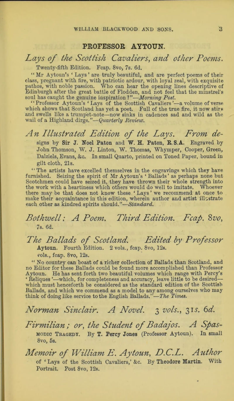 PROFESSOR AYTOUN. Lays of the Scottish Cavaliers, and other Poems. Twenty-fifth Edition. Fcap. 8vo, 7s. 6d. “ Mr Aytoun’s ‘ Lays ’ are truly beautiful, and are perfect poems of their class, pregnant with fire, with patriotic ardour, with loyal zeal, with exquisite pathos, with noble passion. Who can hear the opening lines descriptive of Edinburgh after the great battle of Flodden, and not feel that the minstrel’s soul has caught the genuine inspiration ?”—Morning Post. “Professor Aytoun’s ‘ Lays of the Scottish Cavaliers’—a volume of verse which shows that Scotland has yet a poet. Full of the true fire, it now stirs and swells like a trumpet-note—now sinks in cadences sad and wild as the wail of a Highland dirge. ”—Quarterly Review. An Illustrated Edition of the Lays. From de- signs by Sir J. Noel Paton and W. H. Paton, E. S.A. Engraved by John Thomson, W. J. Linton, W. Thomas, Whymper, Cooper, Green, Dalziels, Evans, &c. In small Quarto, printed on Toned Paper, bound in gilt cloth, 21s. ‘' The artists have excelled themselves in the engravings which they have furnished. Seizing the spirit of Mr Aytoun’s ‘ Ballads’ as perhaps none but Scotchmen could have seized it, they have thrown their whole strength into the work with a heartiness which others would do well to imitate. Whoever there may be that does not know these ‘ Lays ’ we recommend at once to make their acquaintance in this edition, wherein author and artist illustrate each other as kindred spirits should.”—Standard. Bothwell; A Poem. Third Edition. Fcap. 8 vo, 7s. 6d. The Ballads of Scotland. Edited by Professor Aytoun. Fourth Edition. 2 vols., fcap. 8vo, 12s. v’ols., fcap. 8vo, 12s. “No country can boast of a richer collection of Ballads than Scotland, and no Editor for these Ballads could be found more accomplished than Professor Aytoun. He has sent forth two beautiful volumes which range with Percy’s * Reliques ’—which, for completeness and accuracy, leave little to be desired— which must henceforth be considered as the standard edition of the Scottish Ballads, and which we commend as a model to any among ourselves who may think of doing like service to the English Ballads.’’—The Times. Norman Sinclair. A Novel. 3 vols., 31 j. 6d. Firmilian ; or, the Student of Badajos. A Spas- modic Tragedy. By T. Percy Jones (Professor Aytoun). In small 8vo, 5s. Memoir of William E. Aytoun, D.C.L. Author of * Lays of the Scottish Cavaliers,’ kc. By Theodore Martin. With Portrait. Post 8vo, 12s.