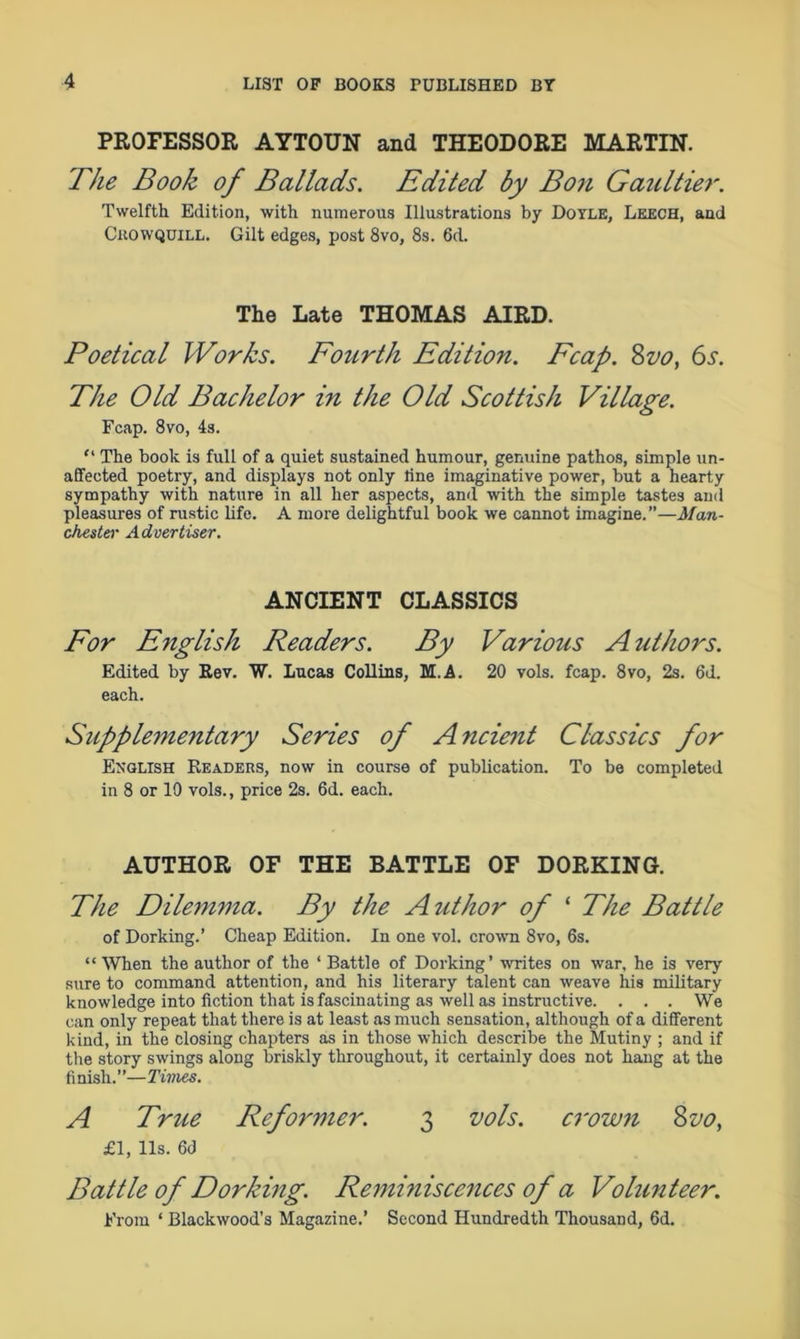 PROFESSOR AYTOUN and THEODORE MARTIN. The Book of Ballads. Edited by Bon Gaziltier. Twelfth Edition, with numerous Illustrations by Doyle, Leech, and Chowquill. Gilt edges, post 8vo, 8s. 6d. The Late THOMAS AIRD. Poetical Works. Fourth Edition. Fcap. 8vo, 6s. The Old Bachelor in the Old Scottish Village. Fcap. 8vo, 4s. “ The book is full of a quiet sustained humour, genuine pathos, simple un- affected poetry, and displays not only line imaginative power, but a hearty sympathy with nature in all her aspects, and with the simple tastes and pleasures of rustic life. A more delightful book we cannot imagine.”—Man- chester Advertiser. ANCIENT CLASSICS For English Readers. By Various A uthors. Edited by Rev. W. Lucas Collins, M.A. 20 vols. fcap. 8vo, 2s. 6d. each. Supplementary Series of A ncient Classics for English Readers, now in course of publication. To be completed in 8 or 10 vols., price 2s. 6d. each. AUTHOR OF THE BATTLE OF DORKING. The Dilemma. By the Author of ‘ The Battle of Dorking.’ Cheap Edition. In one vol. crown 8vo, 6s. “ When the author of the ‘ Battle of Dorking’ writes on war, he is very sure to command attention, and his literary talent can weave his military knowledge into fiction that is fascinating as well as instructive. . . . We can only repeat that there is at least as much sensation, although of a different kind, in the closing chapters as in those which describe the Mutiny ; and if the story swings along briskly throughout, it certainly does not hang at the finish.”—Times. A True Reformer. 3 vols. crown 8vo, £1, 11s. 6d Battle of Dorking. Remmiscences of a Volunteer. From ‘ Blackwood’s Magazine.’ Second Hundredth Thousand, 6d.