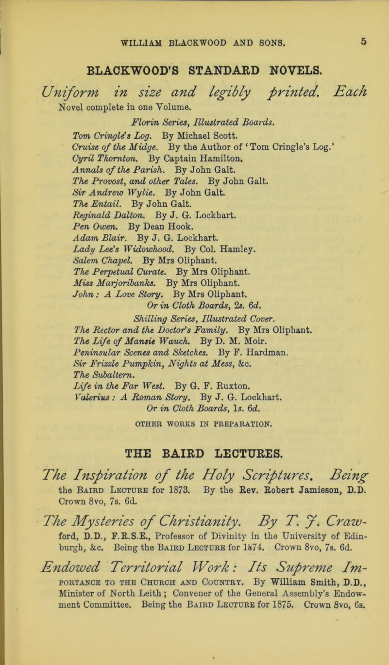 BLACKWOOD’S STANDARD NOVELS. Uniform in size and legibly printed. Each Novel complete in one Volume. Florin Series, Illustrated Boards. Tom Cringle's Log. By Michael Scott. Cruise of the Midge. By the Author of * Tom Cringle’s Log.’ Cyril Thornton. By Captain Hamilton. Annals of the Parish. By John Galt. The Provost, and other Tales. By John Galt. Sir Andrew Wylie. By John Galt The Entail. By John Galt. Reginald Dalton. By J. G. Lockhart. Pen Owen. By Dean Hook. Adam Blair. By J. G. Lockhart. Lady Lee’s Widowhood. By Col. Hamley. Salem Chapel. By Mrs Oliphant. The Perpetual Curate. By Mrs Oliphant. Miss Marjoribanks. By Mrs Oliphant. John: A Love Story. By Mrs Oliphant. Or in Cloth Boards, 2s. 6d. Shilling Series, Illustrated Cover. The Rector and the Doctor’s Family. By Mrs Oliphant. The Life of Mansie Wauch. By D. M. Moir. Peninsular Scenes and Sketches. By F. Hardman. Sir Frizzle Pumpkin, Nights at Mess, &c. The Subaltern. Life in the Far West. By G. F. Ruxton. Valerius : A Roman Story. By J. G. Lockhart. Or in Cloth Boards, Is. 6d. OTHER WORKS IN PREPARATION. THE BAIED LECTURES. The Inspiration of the Holy Scriptures. Being the Baird Lecture for 1873. By the Rev. Robert Jamieson, D.D. Crown 8vo, 7s. 6d. The Mysteries of Christianity. By T. f. Craw- ford, D.D., F.R.S.E., Professor of Divinity in the University of Edin- burgh, &c. Being the Baird Lecture for 1874. Crown 8vo, 7s. 6d. E?idowed Territorial Work: Its Supreme Im- portance to the Church and Countrt. By William Smith, D.D., Minister of North Leith ; Convener of the General Assembly’s Endow- ment Committee. Being the Baird Lecture for 1875. Crown 8vo, 6s.