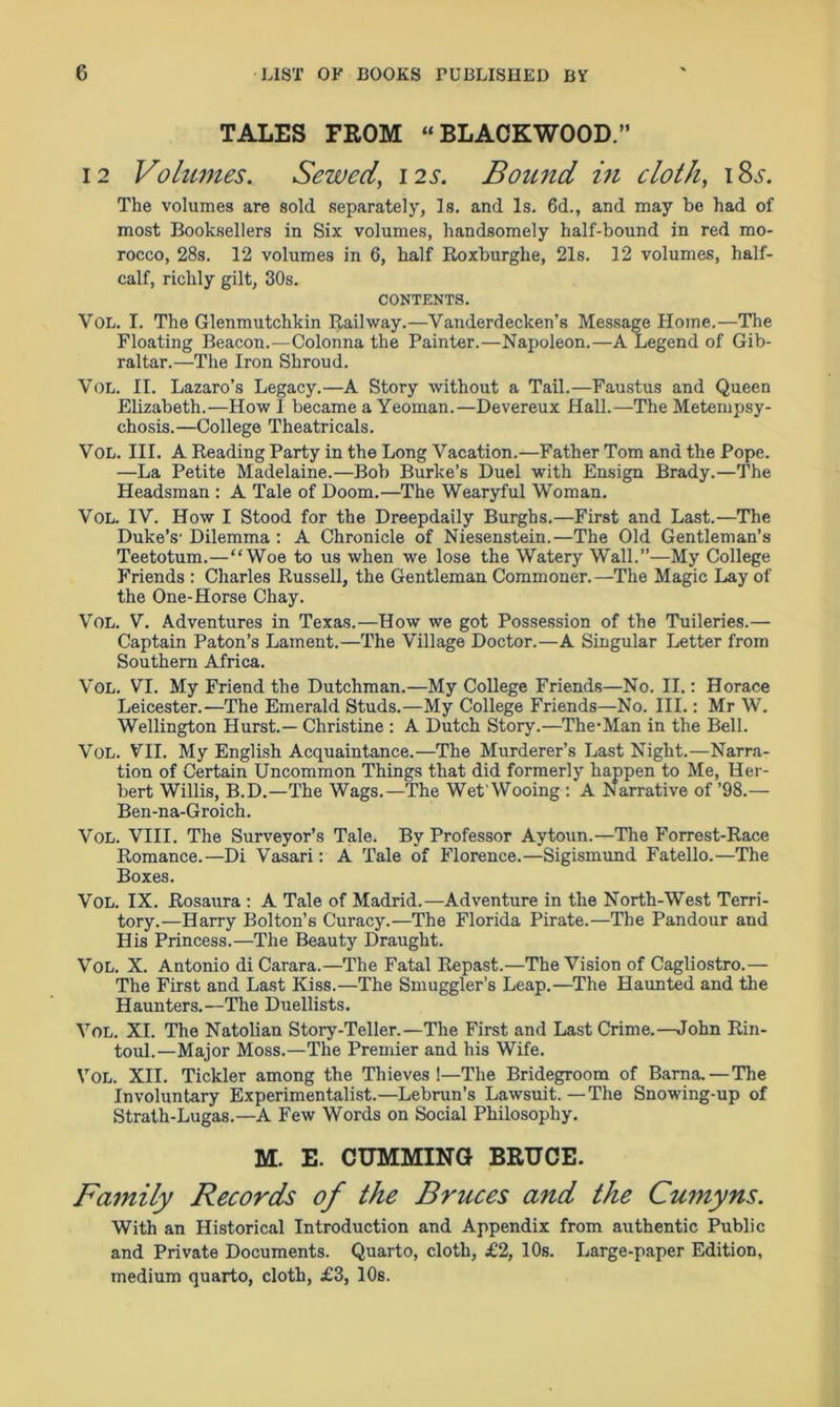 TALES FROM “BLACKWOOD.” 12 Volumes. Sewed, 12s. Bound in cloth, i8j. The volumes are sold separately, Is. and Is. 6d., and may be had of most Booksellers in Six volumes, handsomely half-bound in red mo- rocco, 28s. 12 volumes in 6, half Roxburghe, 21s. 12 volumes, half- calf, richly gilt, 30s. CONTENTS. Vol. I. The Glenmutchkin Railway.—Vanderdecken’s Message Home..—The Floating Beacon.—Colonna the Painter.—Napoleon.—A Legend of Gib- raltar.—The Iron Shroud. Vol. II. Lazaro’s Legacy.—A Story without a Tail.—Faustus and Queen Elizabeth.—How 1 became a Yeoman.—Devereux Hall.—The Metempsy- chosis.—College Theatricals. Vol. III. A Reading Party in the Long Vacation.—Father Tom and the Pope. —La Petite Madelaine.—Bob Burke’s Duel with Ensign Brady.—The Headsman : A Tale of Doom.—The Wearyful Woman. Vol. IV. How I Stood for the Dreepdaily Burghs.—First and Last.—The Duke’s’ Dilemma : A Chronicle of Niesenstein.—The Old Gentleman’s Teetotum.—“Woe to us when we lose the Watery Wall.”—-My College Friends : Charles Russell, the Gentleman Commoner.—The Magic Lay of the One-Horse Chay. Vol. V. Adventures in Texas.—How we got Possession of the Tuileries.— Captain Paton’s Lament.—The Village Doctor.—A Singular Letter from Southern Africa. Vol. VI. My Friend the Dutchman.—My College Friends—No. II.: Horace Leicester.—The Emerald Studs.—My College Friends—No. III.: Mr W. Wellington Hurst.— Christine : A Dutch Story.—The-Man in the Bell. Vol. VII. My English Acquaintance.—The Murderer’s Last Night.—Narra- tion of Certain Uncommon Things that did formerly happen to Me, Her- bert Willis, B.D.—The Wags.—The Wet'Wooing : A Narrative of ’98.— Ben-na-Groicli. Vol. VIII. The Surveyor’s Tale. By Professor Aytoun.—The Forrest-Race Romance.—Di Vasari: A Tale of Florence.—Sigismund Fatello.—The Boxes. Vol. IX. Rosaura : A Tale of Madrid.—Adventure in the North-West Terri- tory.—Harry Bolton’s Curacy.—The Florida Pirate.—The Pandour and His Princess.—The Beauty Draught. Vol. X. Antonio di Carara.—The Fatal Repast.—The Vision of Cagliostro.— The First and Last Kiss.—The Smuggler’s Leap.—The Haunted and the Haunters.—The Duellists. Vol. XI. The Natolian Story-Teller.—The First and Last Crime.—John Rin- toul.—Major Moss.—The Premier and his Wife. Vol. XII. Tickler among the Thieves !—The Bridegroom of Barna.—The Involuntary Experimentalist.—Lebrun’s Lawsuit. —The Snowing-up of Strath-Lugas.—A Few Words on Social Philosophy. M. E. CUMMING BRUCE. Family Records of the Bruces and the Cumyns. With an Historical Introduction and Appendix from authentic Public and Private Documents. Quarto, cloth, £2, 10s. Large-paper Edition, medium quarto, cloth, £3, 10s.