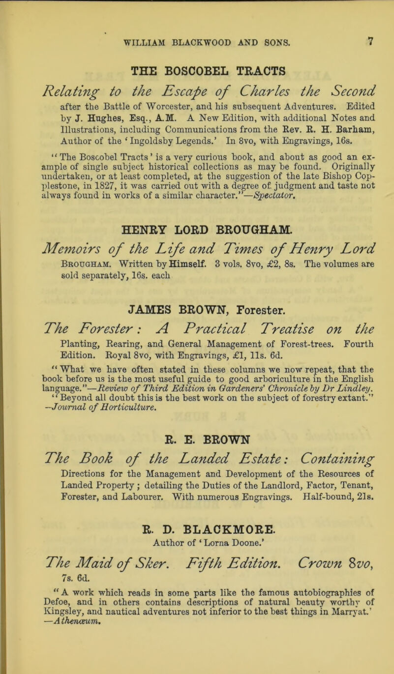 THE BOSCOBEL TRACTS Relating to the Escape of Charles the Second after the Battle of Worcester, and his subsequent Adventures. Edited by J. Hughes, Esq., A.M. A New Edition, with additional Notes and Illustrations, including Communications from the Rev. R. H. Barham, Author of the ‘ Ingoldsby Legends.’ In 8vo, with Engravings, 16s. “The Boscobel Tracts’ is a very curious book, and about as good an ex- ample of single subject historical collections as may be found. Originally undertaken, or at least completed, at the suggestion of the late Bishop Cop- plestone, in 1827, it was carried out with a degree of judgment and taste not always found in works of a similar character.”—Spectator. HENRY LORD BROUGHAM. Memoirs of the Life and Times of Henry Lord Brougham. Written by Himself. 3 vols. 8vo, £2, 8s. The volumes are sold separately, 16s. each JAMES BROWN, Forester. The Forester: A Practical Treatise on the Planting, Rearing, and General Management of Forest-trees. Fourth Edition. Royal 8vo, with Engravings, £1, 11s. 6d. “ What we have often stated in these columns we now repeat, that the book before us is the most useful guide to good arboriculture in the English language.”—Review of Third Edition in Gardeners’ Chronicle by Dr Lindley. ‘ ‘ Beyond all doubt this is the best work on the subject of forestry extant.” —Journal of Horticulture. R. E. BROWN The Book of the Landed Estate: Containing Directions for the Management and Development of the Resources of Landed Property ; detailing the Duties of the Landlord, Factor, Tenant, Forester, and Labourer. With numerous Engravings. Half-bound, 21s. R. D. BLACKMORE. Author of ‘ Lorna Doone.’ The Maid of Sker. Fifth Edition. Crown 8vo, 7s. 6<L “A work which reads in some parts like the famous autobiographies of Defoe, and in others contains descriptions of natural beauty worthy of Kingsley, and nautical adventures not inferior to the best things in Marry at.’ —A thenaum.