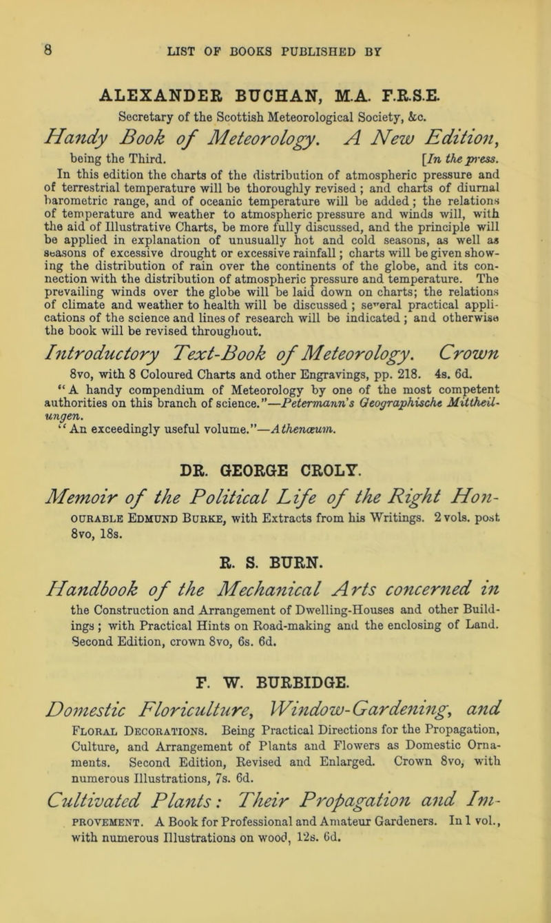 ALEXANDER BUCHAN, M.A. F.R.S.E. Secretary of the Scottish Meteorological Society, &c. Handy Book of Meteorology. A New Edition, being the Third. [In the press. In this edition the charts of the distribution of atmospheric pressure and of terrestrial temperature will be thoroughly revised ; and charts of diurnal barometric range, and of oceanic temperature will be added; the relations of temperature and weather to atmospheric pressure and winds will, with the aid of Illustrative Charts, be more fully discussed, and the principle will be applied in explanation of unusually hot and cold seasons, as well as seasons of excessive drought or excessive rainfall; charts will be given show- ing the distribution of rain over the continents of the globe, and its con- nection with the distribution of atmospheric pressure and temperature. The prevailing winds over the globe will be laid down on charts; the relations of climate and weather to health will be discussed ; several practical appli- cations of the science and lines of research will be indicated ; and otherwise the book will be revised throughout. Introductory Text-Book of Meteorology. Crown 8vo, with 8 Coloured Charts and other Engravings, pp. 218. 4s. 6d. “A handy compendium of Meteorology by one of the most competent authorities on this branch of science. ”—Petermann’s Qeographische Mittheil- ungen. ‘‘An exceedingly useful volume.”—Athenaeum. DR. GEORGE CROLY. Memoir of the Political Life of the Right Hon- ourable Edmund Burke, with Extracts from his Writings. 2 vols. post 8vo, 18s. R. S. BURN. Handbook of the Mechanical Arts concerned in the Construction and Arrangement of Dwelling-Houses and other Build- ings ; with Practical Hints on Road-making and the enclosing of Land. Second Edition, crown 8vo, 6s. 6d. F. W. BURBIDGE. Domestic Floriculture, Window-Gardening, and Floral Decorations. Being Practical Directions for the Propagation, Culture, and Arrangement of Plants and Flowers as Domestic Orna- ments. Second Edition, Revised and Enlarged. Crown 8vo, with numerous Illustrations, 7s. 6d. Cultivated Plants: Their Propagation and Im- provement . A Book for Professional and Amateur Gardeners. In 1 vol., with numerous Illustrations on wood, 12s. 6d.