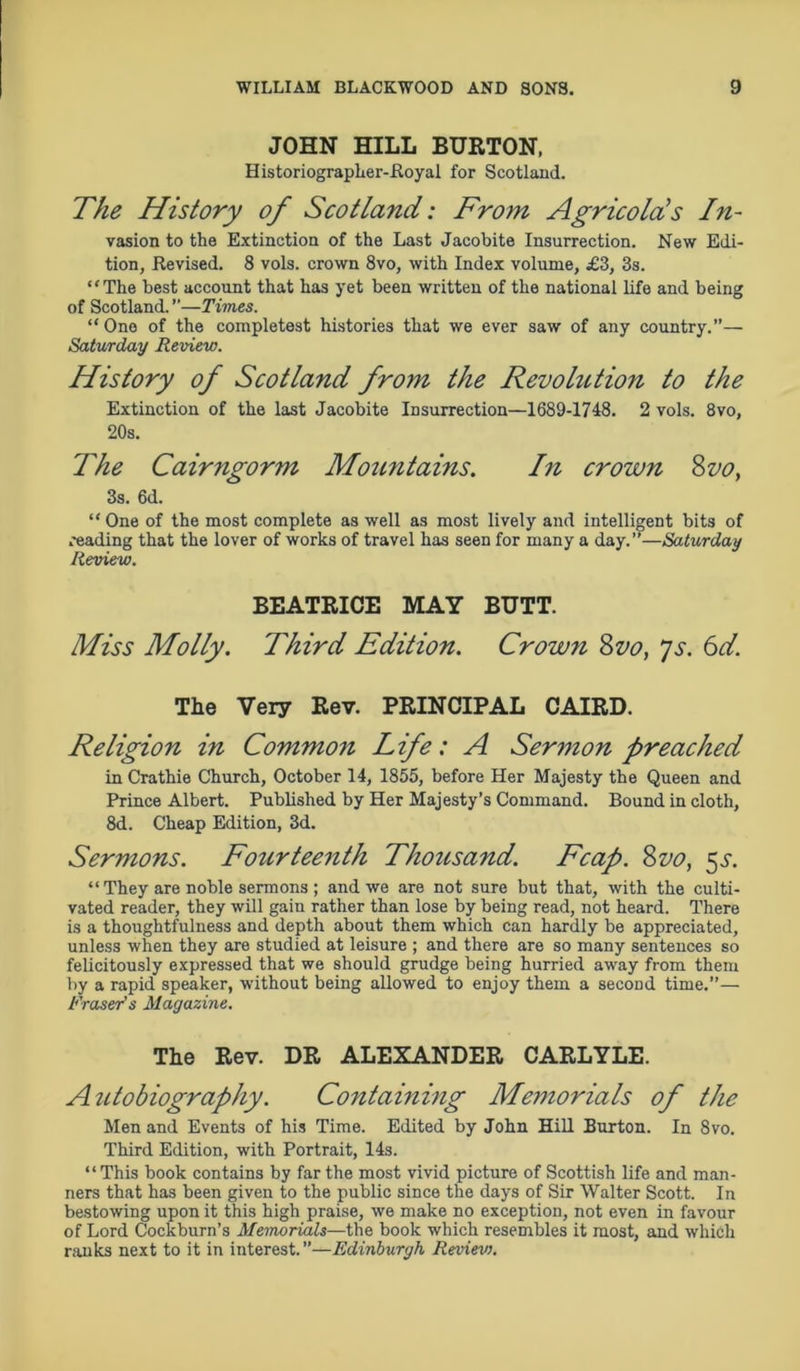 JOHN HILL BURTON, Historiographer-Royal for Scotland. The History of Scotland: From Agricolds In- vasion to the Extinction of the Last Jacobite Insurrection. New Edi- tion, Revised. 8 vols. crown 8vo, with Index volume, £3, 3s. “The best account that has yet been written of the national life and being of Scotland. ”—Times. “One of the completest histories that we ever saw of any country.— Saturday Review. History of Scotland from the Revolution to the Extinction of the last Jacobite Insurrection—1689-1748. 2 vols. 8vo, 20s. The Cairngorm Mountains. In crown Svo, 3s. 6d. “One of the most complete as well as most lively and intelligent bits of reading that the lover of works of travel has seen for many a day.”—Saturday Review. BEATRICE MAY BUTT. Miss Molly. Third Edition. Crown Svo, js. 6d. The Very Rev. PRINCIPAL CAIRD. Religion in Commo7i Life:A Sermon preached in Crathie Church, October 14, 1855, before Her Majesty the Queen and Prince Albert. Published by Her Majesty’s Command. Bound in cloth, 8d. Cheap Edition, 3d. Sermons. Fourteenth Thousand. Fcap. Svo, 55-. “ They are noble sermons ; and we are not sure but that, with the culti- vated reader, they will gain rather than lose by being read, not heard. There is a thoughtfulness and depth about them which can hardly be appreciated, unless when they are studied at leisure ; and there are so many sentences so felicitously expressed that we should grudge being hurried away from them by a rapid speaker, without being allowed to enjoy them a second time.”— Fraser’s Magazine. The Rev. DR ALEXANDER CARLYLE. Autobiography. Containing Memorials of the Men and Events of his Time. Edited by John Hill Burton. In 8vo. Third Edition, with Portrait, 14s. “This book contains by far the most vivid picture of Scottish life and man- ners that has been given to the public since the days of Sir Walter Scott. In bestowing upon it this high praise, we make no exception, not even in favour of Lord Cockburn’s Memorials—the book which resembles it most, and which ranks next to it in interest. ”—Edinburgh Reviev).