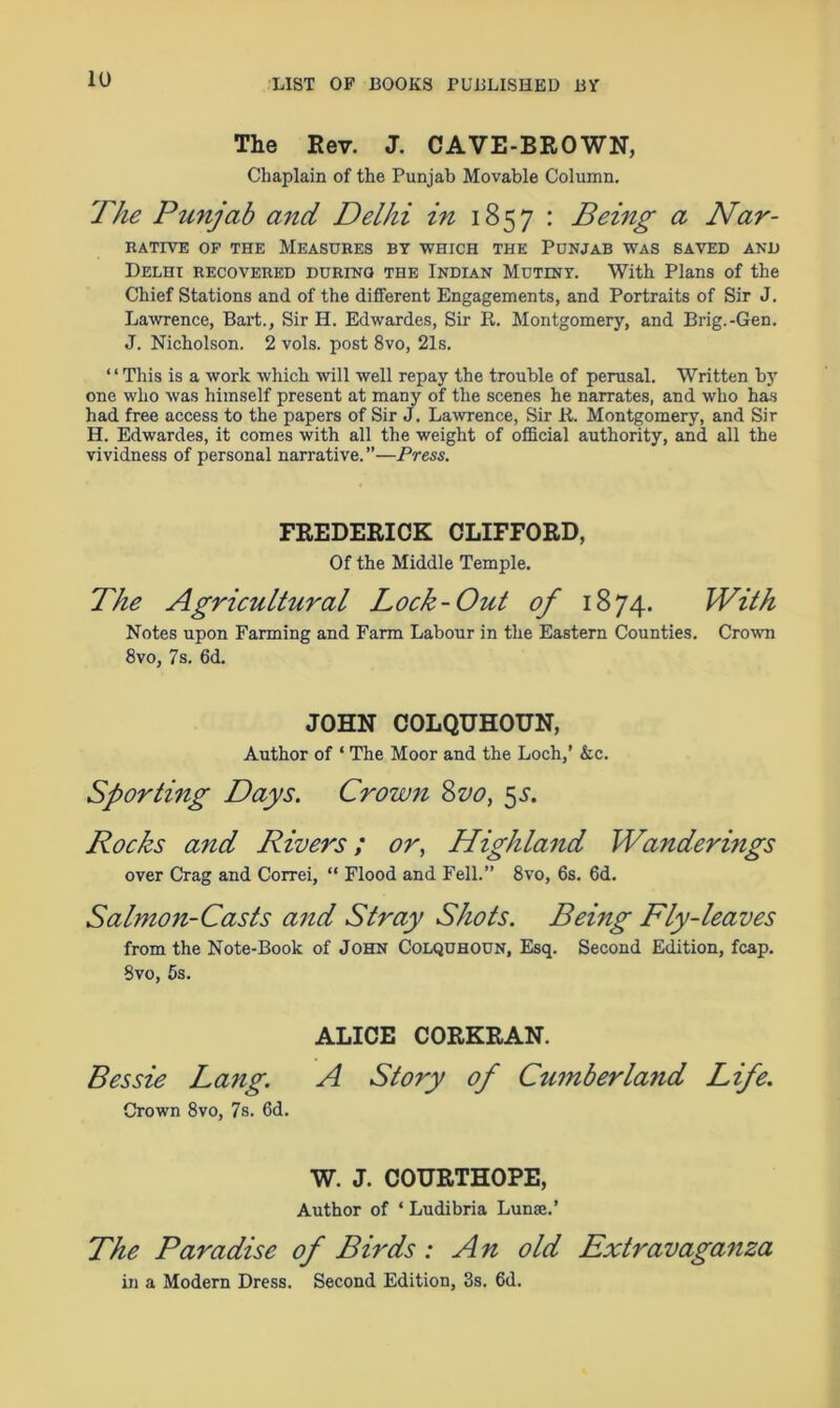 The Rev. J. CAVE-BROWN, Chaplain of the Punjab Movable Column. The Punjab and Delhi in 1857 : Being a Nar- RATIVE OF THE MEASURES BY WHICH THE PUNJAB WAS SAVED AND Delhi recovered during the Indian Mutiny. With Plans of the Chief Stations and of the different Engagements, and Portraits of Sir J. Lawrence, Bart., Sir H. Edwardes, Sir R. Montgomery, and Brig.-Gen. J. Nicholson. 2 vols. post 8vo, 21s. “This is a work which will well repay the trouble of perusal. Written by one who was himself present at many of the scenes he narrates, and who has had free access to the papers of Sir J. Lawrence, Sir R. Montgomery, and Sir H. Edwardes, it comes with all the weight of official authority, and all the vividness of personal narrative.”—Press. FREDERICK CLIFFORD, Of the Middle Temple. The Agricultural Lock-Out of 1874. With Notes upon Farming and Farm Labour in the Eastern Counties. Crown 8vo, 7s. 6d. JOHN COLQUHOUN, Author of ‘ The Moor and the Loch,’ &c. Sporting Days. Crown 800, 5s. Rocks and Rivers; or, Highland Wanderings over Crag and Correi, “ Flood and Fell.” 8vo, 6s. 6d. Salmon-Casts and Stray Shots. Being Fly-leaves from the Note-Book of John Colquhoun, Esq. Second Edition, fcap. Svo, 5s. ALICE CORKRAN. Bessie Lang. A Story of Cumberla7id Life. Grown 8vo, 7s. 6d. W. J. COURTHOPE, Author of ‘ Ludibria Lunae.’ The Paradise of Birds: An old Extravaganza in a Modern Dress. Second Edition, 3s. 6d.