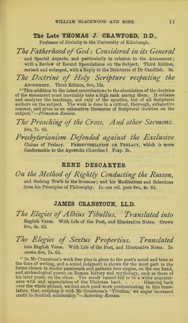 The Late THOMAS J. CRAWFORD, D.D., Professor of Divinity in the University of Edinburgh. The Fatherhood of God: Considered in its General and Special Aspects, and particularly in relation to the Atonement; with a Review of Recent Speculations on the Subject. Third Edition, revised and enlarged, with a Reply to the Strictures of Dr Candlish. 9s. The Doctrine of Holy Scripture respecting the Atonement. Third Edition, 8vo, 12s. “This addition to the latest contributions to the elucidation of the doctrine of the atonement must inevitably take a high rank among them. It collates and analyses the teachings, not only of the apostles, but of all Scriptural authors on the subject. The work is done in a critical, thorough, exhaustive manner, and gives us an exhaustive thesaurus of Scriptural doctrine on the subject.”—Princeton Review. The Preaching of the Cross. A nd other Sermons. 8vo, 7s. 6d. Presbyterianism Defended against the Exclusive Claims of Prelacy. Presbytebianism or Prelacy, which is more Conformable to the Apostolic Churches ? Fcap. 2s. RENE DESCARTES. On the Method of Rightly Conducting the Reason, and Seeking Truth in the Sciences ; and his Meditations and Selections from his Principles of Philosophy. In one vol. post 8vo, 4s. 6d. JAMES CRANSTOUN, LL.D. The Elegies of Albius Tibullus. Translated into English Verse. With Life of the Poet, and Illustrative Notes. Crown 8vo, 6s. 6d. The Elegies of Sextus Propertius. Translated into English Verse. With Life of the Poet, and Illustrative Notes. In crown 8vo, 7s. 6d. “ In Mr Cranstoun’s work free play is given to the poet’s mood and tone at the time of writing, and a sound judgment is shown for the most part in the forms chosen to render passionate and pathetic love elegies, on the one hand, and archaeological poems on Roman history and mythology, such as those of his later years, on the other. The result cannot fail to be a wider acquaint- ance with and appreciation of the Umbrian bard. . . . Glancing back over the whole ground, we find such good work predominating in this trans- lation, that, coupling it with Mr Cranstoun’s ‘ Tibullus,’ we augur increased credit to Scottish scholarship.”—Saturday Review.