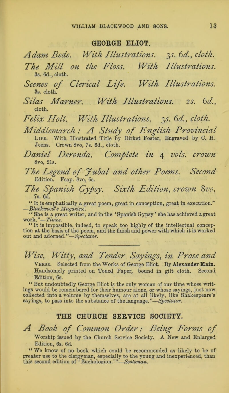 GEORGE ELIOT. Adam Bede. With Illustrations, 3s. 6d., cloth. The Mill on the Floss. With Illustrations. 3s. 6d., cloth. Scenes of Clerical Life. With Illustrations. 3s. cloth. Silas Manner. With Illustrations. 2S. 6d., cloth. Felix Holt. With Illustrations. 3.?. 6d., cloth. Middlemarch : A Study of English Provincial Life. With Illustrated Title by Birket Foster, Engraved by C. H. Jeens. Crown 8vo, 7s. 6d., cloth. Daniel Deronda. Complete in 4 vols. crown 8vo, 21s. The Legend of fubal and other Poems. Seco?id Edition. Fcap. 8vo, 6s. The Spanish Gypsy. Sixth Editio7i, crown 8vo, 7s. 6d. “ It is emphatically a great poem, great in conception, great in execution.” —Blackwood!s Magazine. ‘ ‘ She is a great writer, and in the ‘ Spanish Gypsy ’ she has achieved a great work.”—Times. “ It is impossible, indeed, to speak too highly of the intellectual concep- tion at the basis of the poem, and the finish and power with which it is worked out and adorned.”—Spectator. Wise, Witty, and Tender Sayings, in Prose and Verse. Selected from the Works of George Eliot. By Alexander Main. Handsomely printed on Toned Paper, bound in gilt cloth. Second Edition, 6s. “ But undoubtedly George Eliot is the only woman of our time whose writ- ings would be remembered for their humour alone, or whose sayings, just now collected into a volume by themselves, are at all likely, like Shakespeare’s sayings, to pass into the substance of the language.”—Spectator. THE CHURCH SERVICE SOCIETY. A Book of Common Order: Being Forms of Worship issued by the Church Service Society. A New and Enlarged Edition, 6s. 6d. “ We know of no book which could be recommended as likely to be of trreater use to the clergyman, especially to the young and inexperienced, than this second edition of 1 Euchologion.’”—Scotsman.