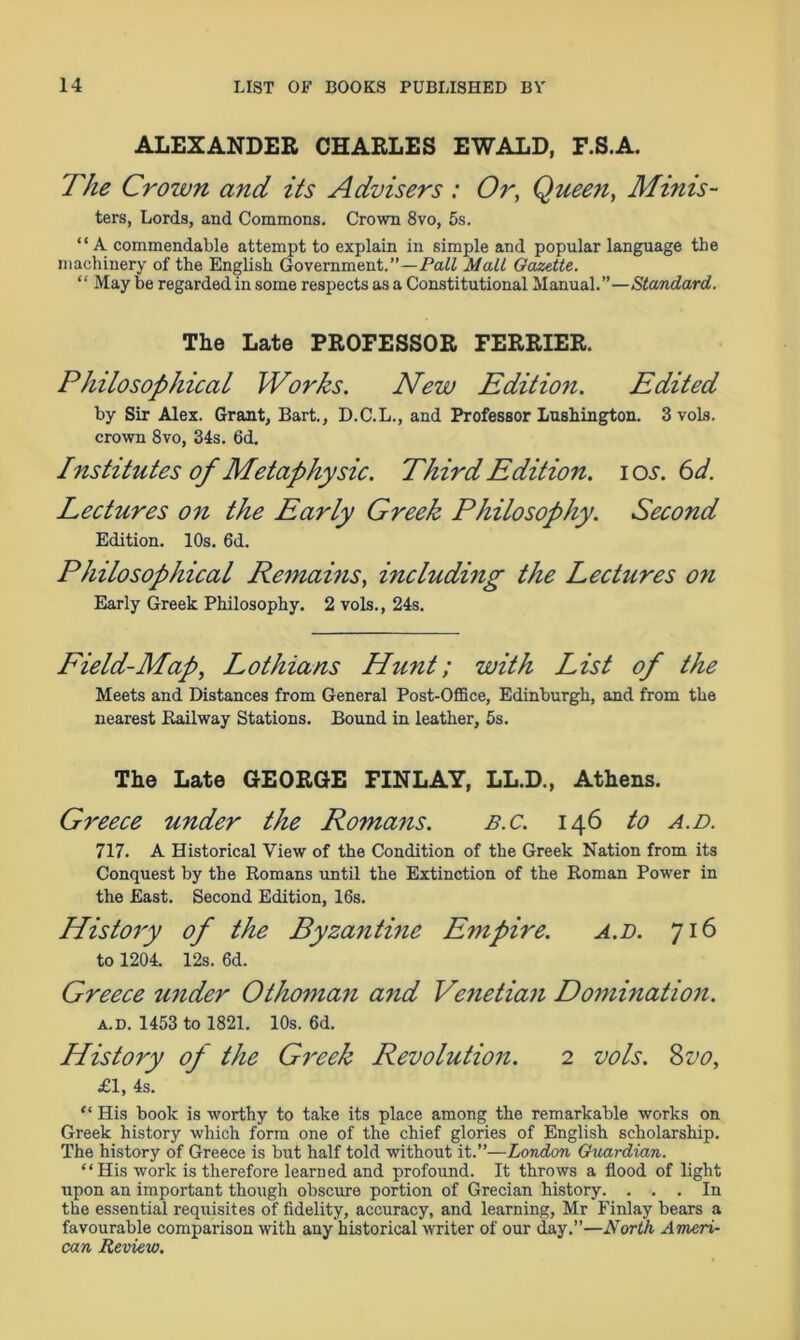 ALEXANDER CHARLES EWALD, F.S.A. The Crown and its Advisers : Or, Queen, Minis- ters, Lords, and Commons. Crown 8vo, 5s. “ A commendable attempt to explain in simple and popular language the machinery of the English Government.”—Pall Mall Gazette. “ May be regarded in some respects as a Constitutional Manual.”—Standard. The Late PROFESSOR FERRIER. Philosophical Works. New Edition. Edited by Sir Alex. Grant, Bart., D.C.L., and Professor Lushington. 3 vols. crown 8vo, 34s. 6d. Institutes of Metaphysic. Third Edition. \os. 6d. Lectures on the Early Greek Philosophy. Second Edition. 10s. 6d. Philosophical Remains, including the Lectures on Early Greek Philosophy. 2 vols., 24s. Field-Map, Lothians Hunt; with List of the Meets and Distances from General Post-Office, Edinburgh, and from the nearest Railway Stations. Bound in leather, 5s. The Late GEORGE FINLAY, LL.D., Athens. Greece under the Romans. b.c. 146 to a.d. 717. A Historical View of the Condition of the Greek Nation from its Conquest by the Romans until the Extinction of the Roman Power in the East. Second Edition, 16s. History of the Byzantine Empire. a.d. 716 to 1204. 12s. 6d. Greece under Othoman and Venetian Domination. a.d. 1453 to 1821. 10s. 6d. History of the Greek Revolution. 2 vols. Svo, £1, 4s. “ His book is worthy to take its place among the remarkable works on Greek history which form one of the chief glories of English scholarship. The history of Greece is but half told without it.”—London Guardian. “His work is therefore learned and profound. It throws a flood of light upon an important though obscure portion of Grecian history. ... In the essential requisites of fidelity, accuracy, and learning, Mr Finlay bears a favourable comparison with any historical writer of our day.”—North Ameri- can Review.