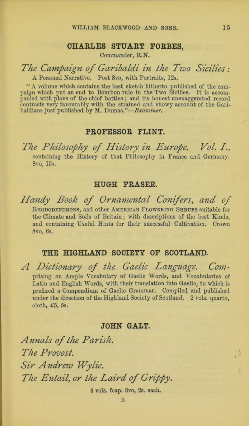 CHARLES STUART FORBES, Commander, R.N. The Campaig?i of Garibaldi in the Two Sicilies: A Personal Narrative. Post 8vo, 'with Portraits, 12s. “ A volume which contains the best sketch hitherto published of the cam- paign which put an end to Bourbon rule in the Two Sicilies. It is accom- panied with plans of the chief battles ; and its honest unexaggerated record contrasts very favourably with the strained and showy account of the Gari- baldians just published by M. Dumas.”—Examiner. PROFESSOR FLINT. The Philosophy of History in Europe. Vol. /., containing the History of that Philosophy in France and Germany. 3vo, 15s. HUGH FRASER. Handy Book of Ornamental Conifers, and of Rhododendrons, and other American Flowering Shrubs suitable for the Climate and Soils of Britain; with descriptions of the best Kinds, and containing Useful Hints for their successful Cultivation. Crown 8vo, 6s. THE HIGHLAND SOCIETY OF SCOTLAND. A Dictionary of the Gaelic Language. Com- prising an Ample Vocabulary of Gaelic Words, and Vocabularies of Latin and English Words, with their translation into Gaelic, to which is prefixed a Compendium of Gaelic Grammar. Compiled and published under the direction of the Highland Society of Scotland. 2 vols. quarto, cloth, £5, 5s. JOHN GALT. Annals of the Parish. The Provost. Sir A ndrew Wylie. The Entail’ or the Laird of Grippy. 4 vols. fcap. 8vo, 2s. each. B