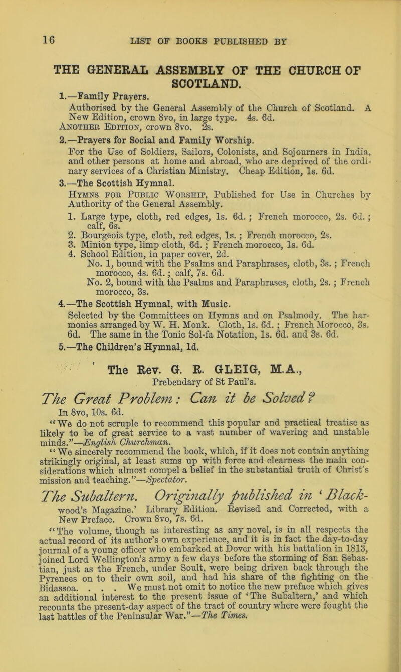 THE GENERAL ASSEMBLY OF THE CHURCH OF SCOTLAND. 1. —Family Prayers. Authorised by the General Assembly of the Church of Scotland. A New Edition, crown 8vo, in large type. 4s. 6d. Another Edition, crown 8vo. 2s. 2. —Prayers for Social and Family Worship. For the Use of Soldiers, Sailors, Colonists, and Sojourners in India, and other persons at home and abroad, who are deprived of the ordi- nary services of a Christian Ministry. Cheap Edition, Is. 6d. 3. —The Scottish Hymnal. Hymns for Public Worship, Published for Use in Churches by Authority of the General Assembly. 1. Large type, cloth, red edges. Is. 6d. ; French morocco, 2s. 6d.; calf, 6s. 2. Bourgeois type, cloth, red edges, Is.; French morocco, 2s. 3. Minion type, limp cloth, 6d.; French morocco, Is. 6d. 4. School Edition, in paper cover, 2d. No. 1, bound with the Psalms and Paraphrases, cloth, 3s.; French morocco, 4s. 6d.; calf, 7s. 6d. No. 2, bound with the Psalms and Paraphrases, cloth, 2s.; French morocco, 3s. 4. —The Scottish Hymnal, with Music. Selected by the Committees on Hymns and on Psalmody. The har- monies arranged by W. H. Monk. Cloth, Is. 6d. ; French Morocco, 3s. 6d. The same in the Tonic Sol-fa Notation, Is. 6d. and 3s. 6d. 5. —The Children’s Hymnal, Id. ' The Rev. G. R. GLEIG, M.A., Prebendary of St Paul’s. The Great Problem: Can it be Solved f In 8vo, 10s. 6d. “ We do not scruple to recommend this popular and practical treatise as likely to be of great service to a vast number of wavering and unstable minds.”—English Churchman. “We sincerely recommend the book, which, if it does not contain anything strikingly original, at least sums up with force and clearness the main con- siderations which almost compel a belief in the substantial truth of Christ’s mission and teaching.”—Spectator. The Subaltern. Originally published in * Black- wood’s Magazine.’ Library Edition. Revised and Corrected, with a New Preface. Crown 8vo, 7s. 6d. “The volume, though as interesting as any novel, is in all respects the actual record of its author’s own experience, and it is in fact the day-to-day journal of a young officer who embarked at Dover with his battalion in 1813, joined Lord Wellington’s army a few days before the storming of San Sebas- tian, just as the French, under Soult, were being driven back through the Pyrenees on to their own soil, and had his share of the fighting on the Bidassoa. . . . We must not omit to notice the new preface which gives an additional interest to the present issue of ‘The Subaltern,’ and which recounts the present-day aspect of the tract of country where were fought the last battles of the Peninsular War.”—The Times.