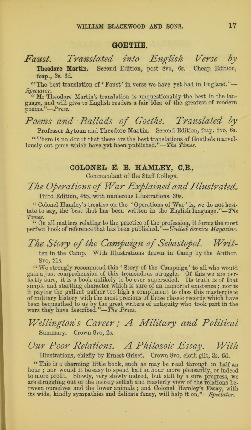 GOETHE. Faust. Translated into English Verse by Theodore Martin. Second Edition, post 8vo, 6s. Cheap Edition, fcap., 3s. 6d. “ Tho hest translation of ‘ Faust’ in verse we have yet had in England.”—• Spectator. “ Mr Theodore Martin’s translation is unquestionably the best in the lan- guage, and will give to English readers a fair idea of the greatest of modem poems.”—Press. Poems and Ballads of Goethe. Translated by Professor Aytoun and Theodore Martin. Second Edition, fcap. 8vo, 6s. “ There is no doubt that these are the best translations of Goethe’s marvel- lously-cut gems which have yet been published.”—The Times. The Operations of War Explained and Illustrated. Third Edition, 4to, with numerous Illustrations, 30s. “ Colonel Hamley’s treatise on the ‘ Operations of War’ is, we do not hesi- tate to say, the best that has been written in the English language.”—The Times. “ On all matters relating to the practice of the profession, it forms the most perfect book of reference that has been published.”—United Service Magazine. The Story of the Campaign of Sebastopol. Writ- ten in the Camp. With Illustrations drawn in Camp by the Author. 8vo, 21s. “ We strongly recommend this ‘ Story of the Campaign’ to all who would gain a just comprehension of this tremendous struggle. Of this we are per- fectly sure, it is a book unlikely to be ever superseded. Its truth is of that simple and startling character which is sure of an immortal existence ; nor is it paying the gallant author too high a compliment to class this masterpiece of military history with the most precious of those classic records which have been bequeathed to us by the great writers of antiquity who took part in the wars they have described.”—The Press. Summary. Crown 8vo, 2s. Our Poor Relations. A Philozoic Essay. With Illustrations, chiefly by Ernest Griset. Crown 8vo, cloth gilt, 3s. 6d. “ This is a charming little book, such as may be read through in half an hour ; nor would it be easy to spend half an hour more pleasantly, or indeed to more profit. Slowly, very slowly indeed, but still by a sure progress, we are struggling out of the merely selfish and masterly view of the relations be- tween ourselves and the lower animals ; and Colonel Hamley’s Essay, with its wide, kindly sympathies and delicate fancy, will help it on.”—Spectator. COLONEL E. B. HAMLEY, C.B., Commandant of the Staff College. Career; A Military and Political