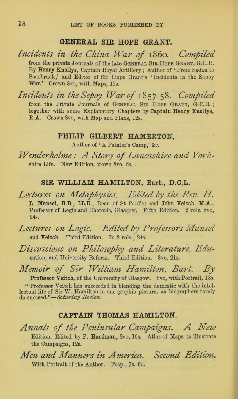 GENERAL SIR HOPE GRANT. Incidents in the China War of i860. Compiled from the private Journals of the late General Sir Hope Grant, G.C.B. By Henry Knollys, Captain Royal Artillery; Author of ‘ From Sedan to Saarbruck,’ and Editor of Sir Hope Grant’s ‘ Incidents in the Sepoy War.’ Crown 8vo, with Maps, 12s. Incidents in the Sepoy War of 1857-58. Compiled from the Private Journals of General Sir Hope Grant, G.C.B. ; together with some Explanatory Chapters by Captain Henry Knollys, R. A. Crown 8vo, with Map and Plans, 12s. PHILIP GILBERT HAMERTON, Author of * A Painter’s Camp,’ &c. Wenderholme: A Story of Lancashire and York- shire Life. New Edition, crown 8vo, 6s. SIR WILLIAM HAMILTON, Bart., D.C.L. Lectures on Metaphysics. Edited by the Rev. H. L. Mansel, B.D., 1L.D., Dean of St Paul’s; and John Veitch, M.A., Professor of Logic and Rhetoric, Glasgow. Fifth Edition. 2 vols. 8vo, 24s. Lectures on Logic. Edited by Professors Mansel and Veitch. Third Edition. In 2 vols., 24s. Discissions on Philosophy and Literature, Edu- cation, and University Reform. Third Edition. 8vo, 21s. Memoir of Sir William Hamilton, Bart. By Professor Veitch, of the University of Glasgow. 8vo, with Portrait, 18s. “ Professor Veitch has succeeded in blending the domestic with the intel- lectual life of Sir W. Hamilton in one graphic picture, as biographers rarely do succeed.”—Saturday Review. CAPTAIN THOMAS HAMILTON. Annals of the Peninsular Campaigns. A New Edition, Edited by F. Hardman, 8vo, 16s. Atlas of Maps to illustrate the Campaigns, 12s. Men and Manners in America. Second Editio7i. With Portrait of the Author. Fcap., 7s. 6d.