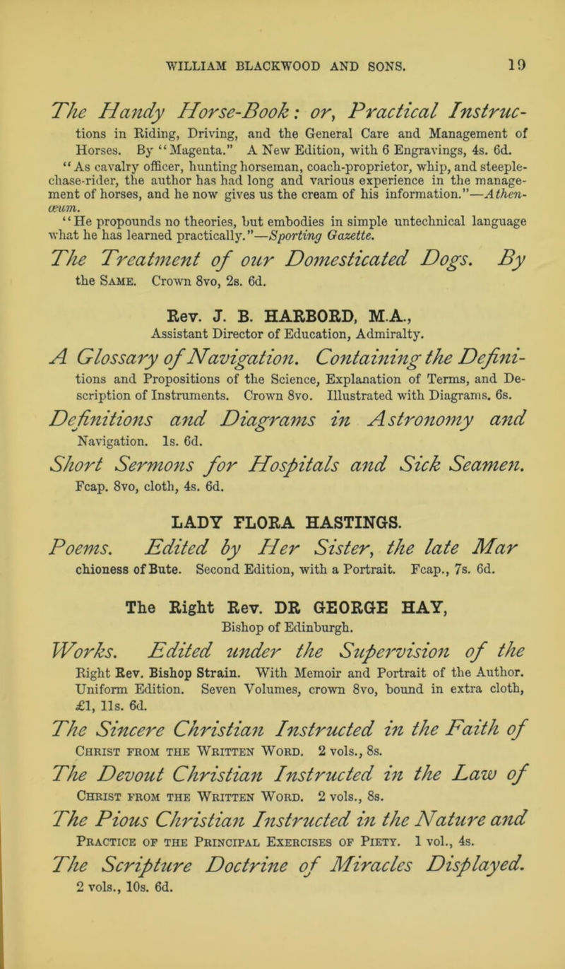 The Handy Horse-Book: or, Practical Instruc- tions in Riding, Driving, and the General Care and Management of Horses. By “Magenta.” A New Edition, with 6 Engravings, 4s. 6cL “As cavalry officer, hnn ting horseman, coach-proprietor, whip, and steeple- chase-rider, the author has had long and various experience in the manage- ment of horses, and he now gives us the cream of his information.”—Athen- aeum. ‘ ‘ He propounds no theories, hut embodies in simple untechnical language what he has learned practically.—Sporting Gazette. The Treatment of our Domesticated Dogs. By the Same. Crown 8vo, 2s. 6d. Rev. J. B. HARBORD, M.A., Assistant Director of Education, Admiralty. A Glossary of Navigation. Containing the Defini- tions and Propositions of the Science, Explanation of Terms, and De- scription of Instruments. Crown 8vo. Illustrated with Diagrams. 6s. Definitions and Diagrams in Astronomy and Navigation. Is. 6d. Short Sermons for Hospitals and Sick Seamen. Fcap. 8vo, cloth, 4s. 6d. LADY FLORA HASTINGS. Poems. Edited by Her Sister, the late Mar chioness of Bute. Second Edition, with a Portrait. Fcap., 7s. 6d. The Right Rev. DR GEORGE HAY, Bishop of Edinburgh. Works. Edited under the Supervision of the Right Rev. Bishop Strain. With Memoir and Portrait of the Author. Uniform Edition. Seven Volumes, crown 8vo, bound in extra cloth, £1, 11s. 6d. The Sincere Christian Instructed in the Faith of Christ from the Written Word. 2 vols., 8s. The Devout Christian Instructed in the Law of Christ from the Written Word. 2 vols., 8s. The Pious Christian Instructed in the Nature and Practice of the Principal Exercises of Piety. 1 vol., 4s. The Scripture Doctrine of Miracles Displayed. 2 vols., 10s. 6d.