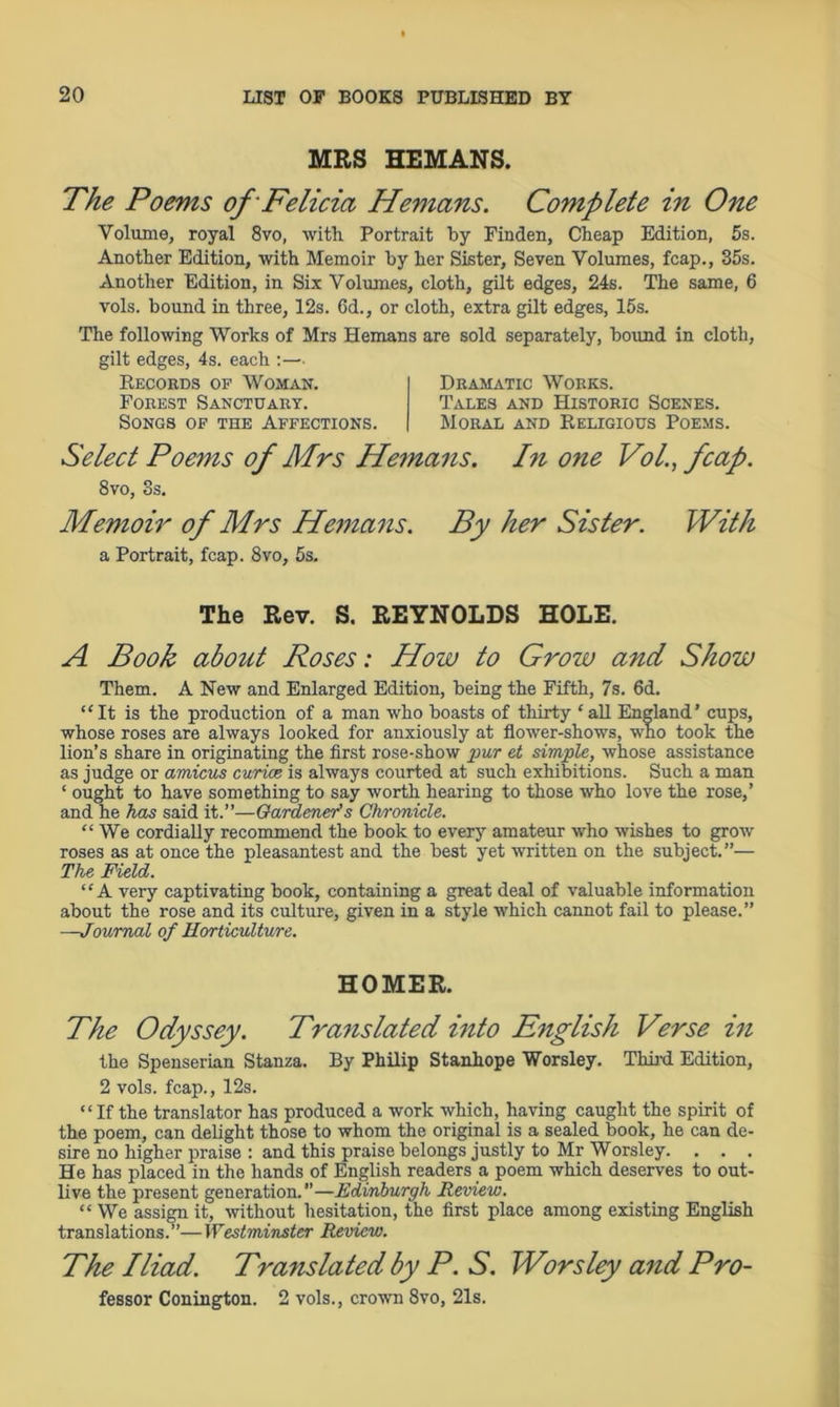 MRS HEMANS. The Poems of Felicia Hemans. Complete in One Volume, royal 8vo, with Portrait by Fin den, Cheap Edition, 5s. Another Edition, with Memoir by her Sister, Seven Volumes, fcap., 35s. Another Edition, in Six Volumes, cloth, gilt edges, 24s. The same, 6 vols. bound in three, 12s. 6d., or cloth, extra gilt edges, 15s. The following Works of Mrs Hemans are sold separately, bound in cloth, gilt edges, 4s. each :— Records of Woman. Forest Sanctuary. Songs of the Affections. Dramatic Works. Tales and Historic Scenes. Moral and Religious Poems. Select Poems of Mrs Hemans. Pi one Vol, fcap. 8vo, 3s. Memoir of Mrs Hemans. By her Sister. With a Portrait, fcap. 8vo, 5s. The Rev. S. REYNOLDS HOLE. A Book about Roses: How to Grow and Show Them. A New and Enlarged Edition, being the Fifth, 7s. 6d. “It is the production of a man who boasts of thirty ‘ all England’ cups, whose roses are always looked for anxiously at flower-shows, who took the lion’s share in originating the first rose-show pur et simple, whose assistance as judge or amicus curias is always courted at such exhibitions. Such a man ‘ ought to have something to say worth hearing to those who love the rose,’ and he has said it.”—Gardener’s Clvronicle. “ We cordially recommend the book to every amateur who wishes to grow roses as at once the pleasantest and the best yet written on the subject.”— The Field. “A very captivating book, containing a great deal of valuable information about the rose and its culture, given in a style which cannot fail to please.” —Journal of Horticulture. HOMER. The Odyssey. Translated into English Verse in the Spenserian Stanza. By Philip Stanhope Worsley. Third Edition, 2 vols. fcap., 12s. “ If the translator has produced a work which, having caught the spirit of the poem, can delight those to whom the original is a sealed book, he can de- sire no higher praise : and this praise belongs justly to Mr Worsley. . . . He has placed in the hands of English readers a poem which deserves to out- live the present generation. ’’—Edinburgh Review. “ We assign it, without hesitation, the first place among existing English translations.”—Westminster Review. The Iliad. Translated by P. S. Worsley and Pro- fessor Conington. 2 vols., crown 8vo, 21s.