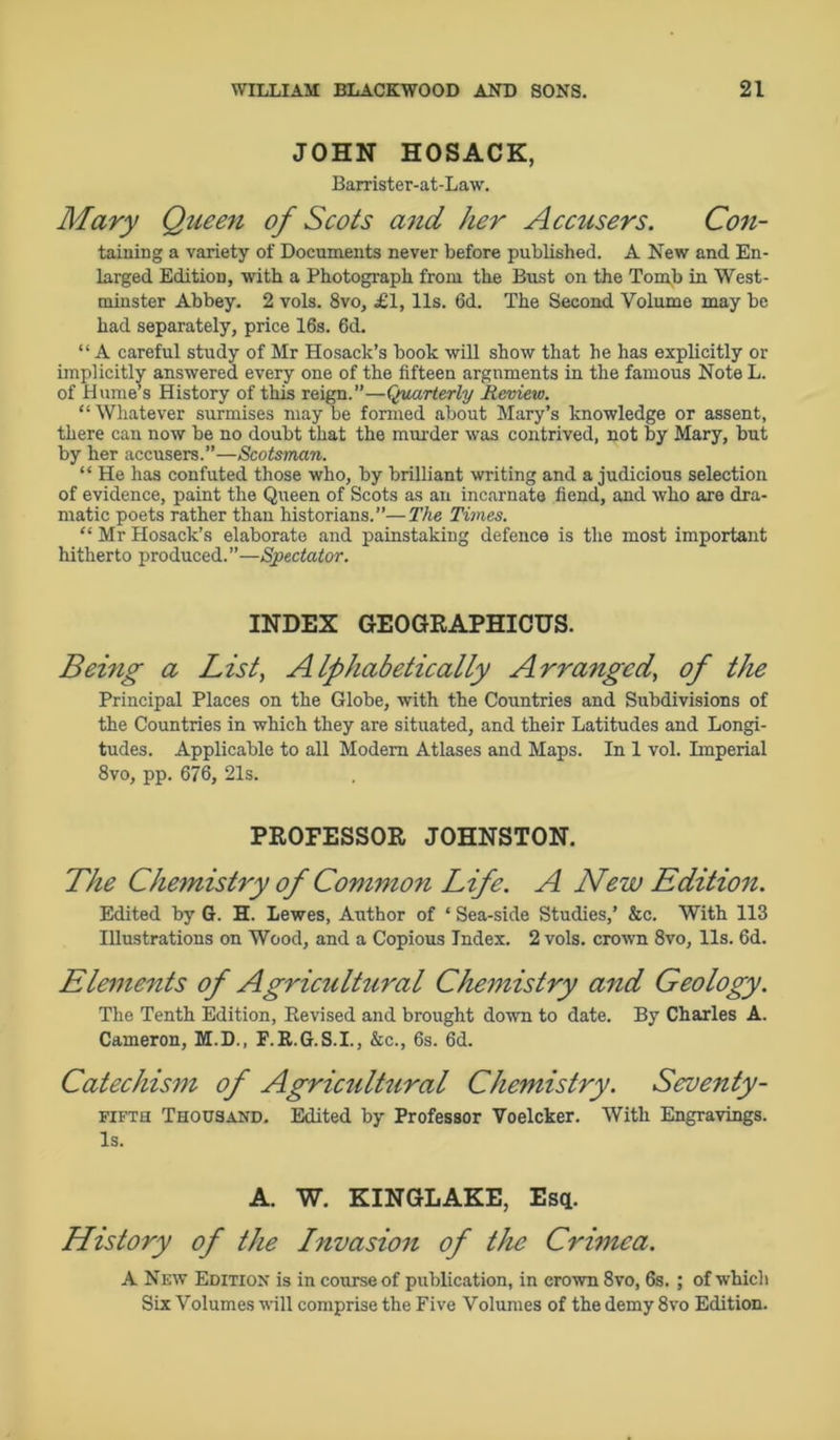 JOHN HOSACK, Barrister-at-Law. Mary Queen of Scots and her Accusers. Con- taining a variety of Documents never before published. A New and En- larged Edition, with a Photograph from the Bust on the Tomb in West- minster Abbey. 2 vols. 8vo, £1,11s. 6d. The Second Volume may be had separately, price 16s. 6d. “A careful study of Mr Hosack’s book will show that he has explicitly or implicitly answered every one of the fifteen arguments in the famous Note L. of Hume’s History of this reign.”—Quarterly Review. “ Whatever surmises may be formed about Mary’s knowledge or assent, there can now be no doubt that the murder was contrived, not by Mary, but by her accusers.”—Scotsman. “ He has confuted those who, by brilliant writing and a judicious selection of evidence, paint the Queen of Scots as an incarnate fiend, and who are dra- matic poets rather than historians.”—The Times. “ Mr Hosack’s elaborate and painstaking defence is the most important hitherto produced.”—Spectator. INDEX GEOGRAPHICUS. Being a List, Alphabetically Arranged, of the Principal Places on the Globe, with the Countries and Subdivisions of the Countries in which they are situated, and their Latitudes and Longi- tudes. Applicable to all Modem Atlases and Maps. In 1 vol. Imperial 8vo, pp. 676, 21s. PROFESSOR JOHNSTON. The Chemistry of Common Life. A New Edition. Edited by G. H. Lewes, Author of ‘ Sea-side Studies,’ &c. With 113 Illustrations on Wood, and a Copious Index. 2 vols. crown 8vo, 11s. 6d. Elements of Agriculhiral Chemistry and Geology. The Tenth Edition, Revised and brought down to date. By Charles A. Cameron, M.D., F.R.G.S.I., &c., 6s. 6d. Catechism of Agricultural Chemistry. Seventy- fifth Thousand. Edited by Professor Voelcker. With Engravings. Is. A. W. KINGLAKE, Esq. History of the Invasion of the Crimea. A New Edition is in course of publication, in crown 8vo, 6s. ; of which Six Volumes will comprise the Five Volumes of the demy 8vo Edition.