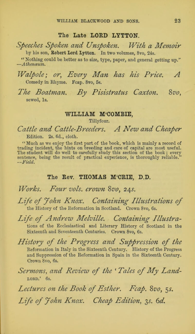 The Late LORD LYTTON. Speeches Spoken and Unspoken. With a Memoir by his son, Robert Lord Lytton. In two volumes, 8vo, 24s. “ Nothing could be better as to size, type, paper, and general getting up. ■—A tkenceum. Walpole; or, Every Man has his Price. A Comedy in Rhyme. Fcap. 8vo, 5s. The Boatman. By Pisistrains Caxton. 8vo, sewed, Is. WILLIAM M'COMBIE, Tilly four. Cattle and Cattle-Breeders. A New and Cheaper Edition. 2s. fid., cloth. “ Much as we enjoy the first part of the book, which is mainly a record of trading incident, the hints on breeding and care of capital are most useful. The student will do well to carefully study this section of the book ; every sentence, being the result of practical experience, is thoroughly reliable.” —Field. The Rev. THOMAS M'CRIE, D.D. Works. Four vols. crown 8vo, 24s. Life of John Knox. Containing Illustrations of the History of the Reformation in Scotland. Crown 8vo, 6s. Life of Andrew Melville. Containing Illustra- tions of the Ecclesiastical and Literary History of Scotland in the Sixteenth and Seventeenth Centuries. Crown 8vo, 6s. History of the Progress and Suppression of the Reformation in Italy in the Sixteenth Century. History of the Progress and Suppression of the Reformation in Spain in the Sixteenth Century. Crown 8vo, 6s. Sermons, and Review of the * Tales of My Land- LORD.’ 6s. Lectures on the Book of Esther. Fcap. 8vo, 5a. Life of John Knox. Cheap Edition, 3s. 6d.