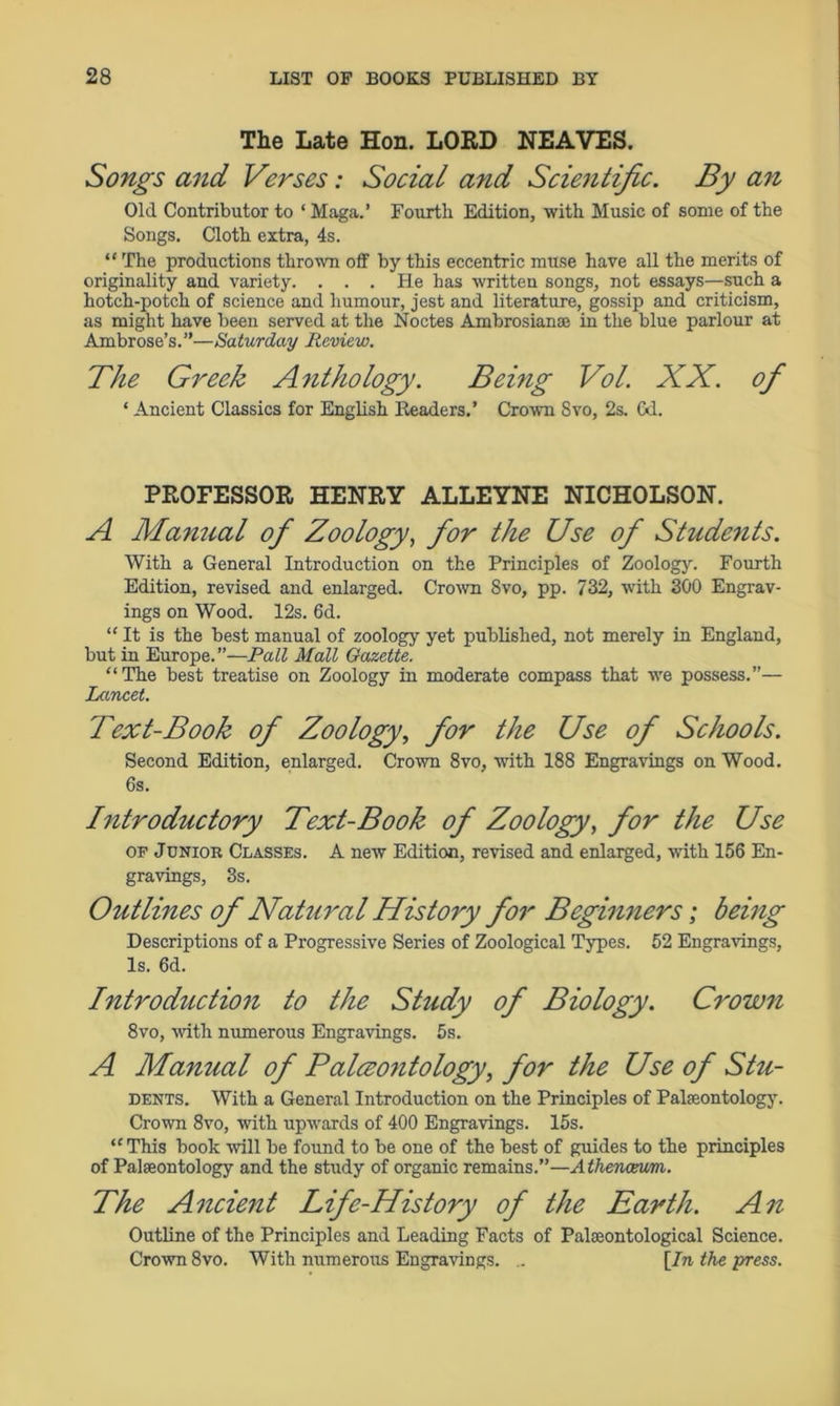 The Late Hon. LORD NEAVES. Songs and Verses: Social and Scientific. By an Old Contributor to ‘ Maga.’ Fourth Edition, with Music of some of the Songs. Cloth extra, 4s. ** The productions thrown off by this eccentric muse have all the merits of originality and variety. ... He has written songs, not essays—such a hotch-potch of science and humour, jest and literature, gossip and criticism, as might have been served at the Noctes Ambrosianae in the blue parlour at Ambrose’s.”—Saturday Review. The Greek Anthology. Being Vol. XX. of ‘ Ancient Classics for English Headers. ’ Crown Svo, 2s. Gd. PROFESSOR HENRY ALLEYNE NICHOLSON. A Maimal of Zoology, for the Use of Students. With a General Introduction on the Principles of Zoology. Fourth Edition, revised and enlarged. Crown Svo, pp. 732, with 300 Engrav- ings on Wood. 12s. 6d. “It is the best manual of zoology yet published, not merely in England, but in Europe.”—Pall Mall Gazette. “The best treatise on Zoology in moderate compass that we possess.”— Lancet. Text-Bo ok of Zoology, for the Use of Schools. Second Edition, enlarged. Crown 8vo, with 188 Engravings on Wood. 6s. Introductory Text-Book of Zoology, for the Use OF Junior Classes. A new Edition, revised and enlarged, with 156 En- gravings, 3s. Outlines of Natural History for Beginners; being Descriptions of a Progressive Series of Zoological Types. 52 Engravings, Is. 6d. Introduction to the Study of Biology. Crown 8vo, with numerous Engravings. 5s. A Manual of Paleontology, for the Use of Stu- dents. With a General Introduction on the Principles of Palaeontology. Crown 8vo, with upwards of 400 Engravings. 15s. “This book will be found to be one of the best of guides to the principles of Palaeontology and the study of organic remains.”—A thenceum. The Ancient Life-History of the Earth. An Outline of the Principles and Leading Facts of Palaeontological Science. Crown 8vo. With numerous Engravings. .. [In the press.