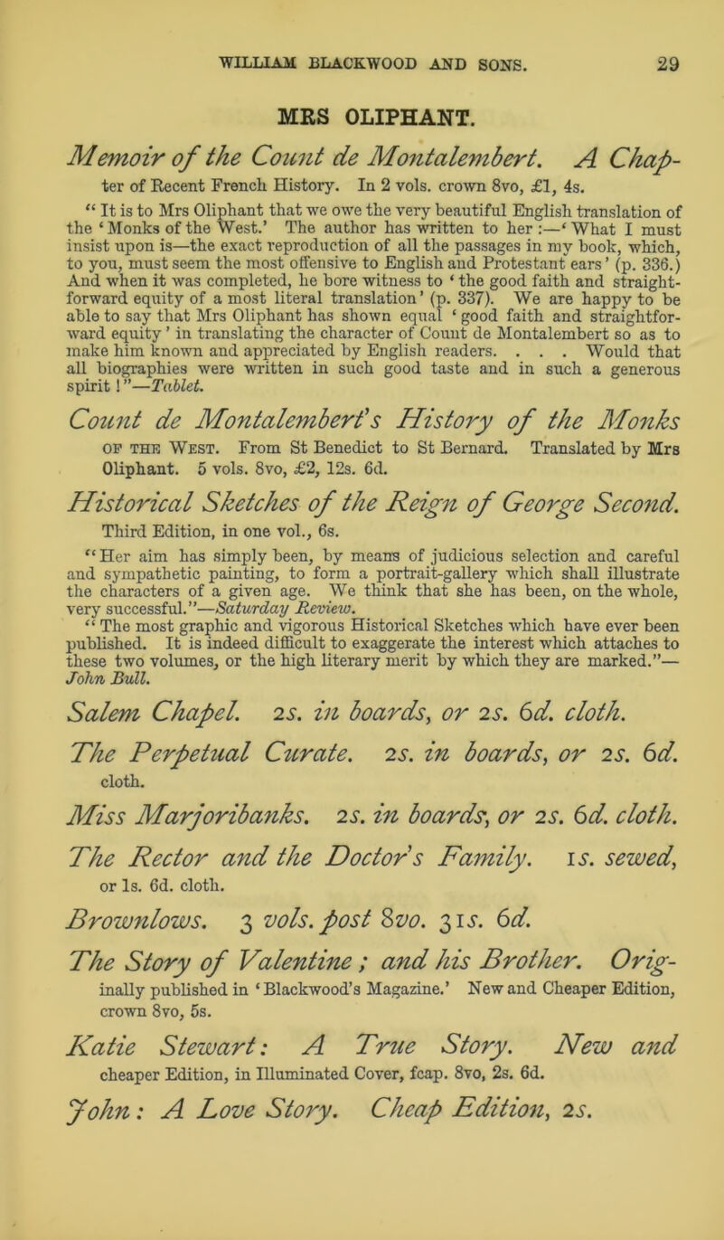 MRS OLIPHANT. Memoir of the Count de Montalembert. A Chap- ter of Becent French History. In 2 vols. crown 8vo, £1, 4s. “ It is to Mrs Oliphant that we owe the very beautiful English translation of the * Monks of the West.’ The author has written to her :—* What I must insist upon is—the exact reproduction of all the passages in my book, which, to you, must seem the most offensive to English and Protestant ears ’ (p. 836.) And when it was completed, he bore witness to ‘ the good faith and straight- forward equity of a most literal translation’ (p. 337). We are happy to be able to say that Mrs Oliphant has shown equal ‘ good faith and straightfor- ward equity ’ in translating the character of Count de Montalembert so as to make him known and appreciated by English readers. . . . Would that all biographies were written in such good taste and in such a generous spirit! ”—Tablet. Count de Montalembert's History of the Monks OF the West. From St Benedict to St Bernard. Translated by Mrs Oliphant. 5 vols. 8vo, £2, 12s. 6d. Historical Sketches of the Reign of George Second. Third Edition, in one vol., 6s. “Her aim has simply been, by means of judicious selection and careful and sympathetic painting, to form a portrait-gallery which shall illustrate the characters of a given age. We think that she has been, on the whole, very successful.”—Saturday Review. “ The most graphic and vigorous Historical Sketches which have ever been published. It is indeed difficult to exaggerate the interest which attaches to these two volumes, or the high literary merit by which they are marked.”— John Bull. Salem Chapel, is. in boards, or 2s. 6d. cloth. The Perpetual Curate. 2s. in boards, or 2 s. 6d. cloth. Miss Marjoribanks. 2 s. in boards; or 2 s. 6d. cloth. The Rector and the Doctor s Family, is. sewed, or Is. 6d. cloth. Brownlows. 3 vols. post 8z>0. 31J. 6d. The Story of Valentine ; and his Brother. Orig- inally published in ‘ Blackwood’s Magazine.’ New and Cheaper Edition, crown 8vo, 5s. Katie Stewart: A True Story. New and cheaper Edition, in Illuminated Cover, fcap. 8vo, 2s. 6d. John: A Love Story. Cheap Edition, 2s.