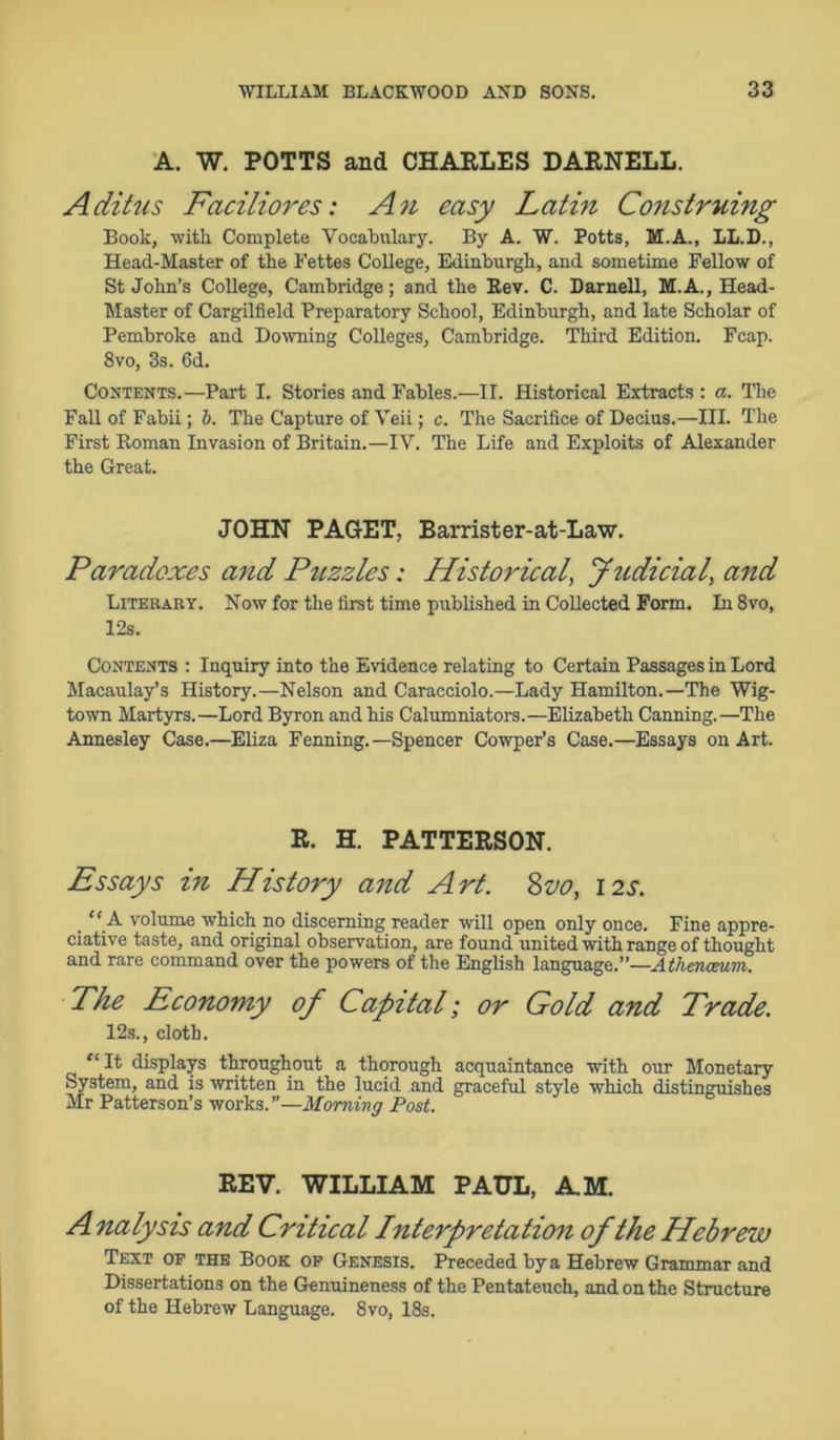 A. W. POTTS and CHARLES DARNELL. Aditus Faciliores: An easy Latin Construing Book, with Complete Vocabulary. By A. W. Potts, M.A., LL.D., Head-Master of the Bettes College, Edinburgh, and sometime Fellow of St John’s College, Cambridge; and the Rev. C. Darnell, M.A., Head- Master of Cargilfield Preparatory School, Edinburgh, and late Scholar of Pembroke and Downing Colleges, Cambridge. Third Edition. Fcap. 8vo, 3s. 6d. Contents.—Part I. Stories and Fables.—II. Historical Extracts : a. The Fall of Fabii; b. The Capture of Veii; c. The Sacrifice of Decius.—III. The First Roman Invasion of Britain.—IV. The Life and Exploits of Alexander the Great. JOHN PAGET, Barrister-at-Law. Paradoxes and Puzzles: Historical, Judicial, and Literary. Now for the first time published in Collected Form. In8vo, 12s. Contents : Inquiry into the Evidence relating to Certain Passages in Lord Macaulay’s History.—Nelson and Caracciolo.—Lady Hamilton.—The Wig- town Martyrs.—Lord Byron and his Calumniators.—Elizabeth Canning.—The Annesley Case.—Eliza Fenning.—Spencer Cowper’s Case.—Essays on Art. R. H. PATTERSON. Essays in History and Art. 8vo, 12s. “ A volume which no discerning reader will open only once. Fine appre- ciative taste, and original observation, are found united with range of thought and rare command over the powers of the English language.”—Athenaeum. Phe Economy of Capital; or Gold and Trade. 12s., cloth. “ It displays throughout a thorough acquaintance with our Monetary System, and is written in the lucid and graceful style which distinguishes Mr Patterson’s works.”—Morning Post. REV. WILLIAM PAUL, A.M. A nalysis and Critical Interpretation of the Hebrew Text of the Book of Genesis. Preceded by a Hebrew Grammar and Dissertations on the Genuineness of the Pentateuch, and on the Structure of the Hebrew Language. 8vo, 18s.