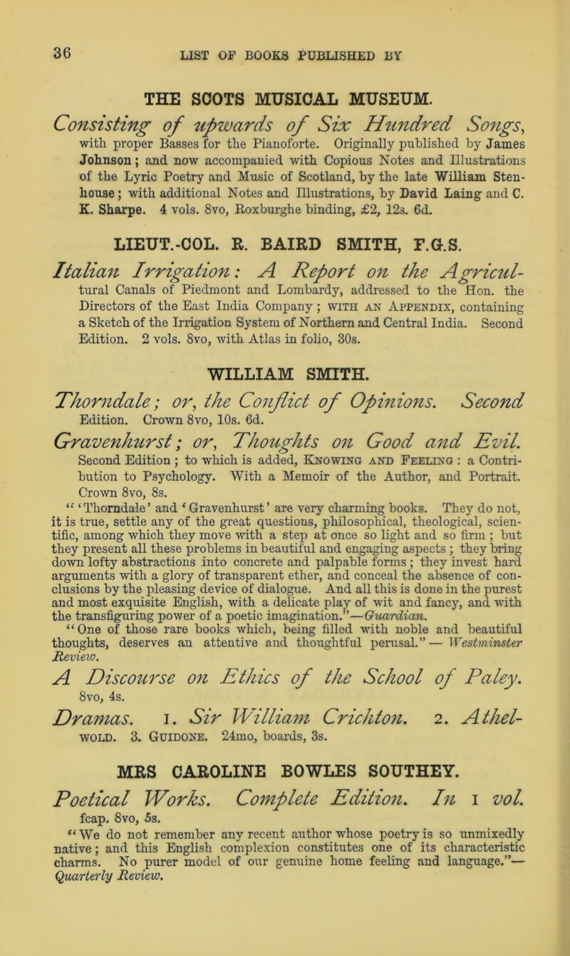 THE SCOTS MUSICAL MUSEUM. Consisting of upwards of Six Hundred Songs, with proper Basses for the Pianoforte. Originally published by James Johnson; and now accompanied with Copious Notes and Illustrations of the Lyric Poetry and Music of Scotland, by the late William Sten- house; with additional Notes and Illustrations, by David Laing and C. K. Sharpe. 4 vols. 8vo, Roxburghe binding, £2, 12s. 6d. LIEUT.-COL. R. BAIRD SMITH, F.G.S. Italian Irrigation: A Report on the Agricul- tural Canals of Piedmont and Lombardy, addressed to the Hon. the Directors of the East India Company ; with an Appendix, containing a Sketch of the Irrigation System of Northern and Central India. Second Edition. 2 vols. 8vo, with Atlas in folio, 30s. WILLIAM SMITH. Thorndale; or, the Conflict of Opinions. Second Edition. Crown 8vo, 10s. 6d. Graven hurst; or, Thoughts on Good and Evil. Second Edition ; to which is added, Knowing and Feeling : a Contri- bution to Psychology. With a Memoir of the Author, and Portrait. Crown 8vo, 8s. “ ‘Thorndale’ and ‘Gravenhurst’ are very charming books. They do not, it is true, settle any of the great questions, philosophical, theological, scien- tific, among which they move with a step at once so light and so firm ; but they present all these problems in beautiful and engaging aspects ; they bring down lofty abstractions into concrete and palpable forms; they invest hard arguments with a glory of transparent ether, and conceal the absence of con- clusions by the pleasing device of dialogue. And all this is done in the purest and most exquisite English, with a delicate play of wit and fancy, and with the transfiguring power of a poetic imagination.”—Guardian. “One of those rare books which, being filled with noble and beautiful thoughts, deserves an attentive and thoughtful perusal.”'—Westminster Review. A Discourse on Ethics of the School of Paley. 8vo, 4s. Dramas. i. Sir William CricJUon. 2. Athel- wold. 3. Guidone. 24mo, boards, 3s. MRS CAROLINE BOWLES SOUTHEY. Poetical Works. Complete Edition. In i vol. fcap. 8vo, 5s. “ We do not remember any recent author whose poetry is so unmixedly native; and this English complexion constitutes one of its characteristic charms. No purer model of our genuine home feeling and language.”— Quarterly Review.