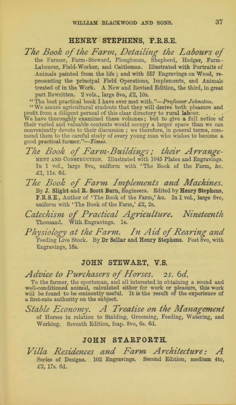 HENRY STEPHENS, F.R.S.E. The Book of the Farm, Detailing the Labours of the Farmer, Farm-Steward, Ploughman, Shepherd, Hedger, Farm- Labourer, Field-Woi'ker, and Cattleman. Illustrated with Portraits of Animals painted from the life ; and with 557 Engravings on Wood, re- presenting the principal Field Operations, Implements, and Animals treated of in the Work. A New and Revised Edition, the third, in great part Rewritten. 2 vols., large 8vo, £2, 10s. “ The best practical book I have ever met with.”—Professor Johnston. “We assure agricultural students that they will derive both pleasure and profit from a diligent perusal of this clear directory to rural labour. . . . We have thoroughly examined these volumes ; but to give a full notice of their varied and valuable contents would occupy a larger space than we can conveniently devote to their discussion ; we therefore, in general terms, com- mend them to the careful study of every young man who wishes to become a good practical farmer.”—Times. The Book of Farm-Buildings ; their A rrange- ment and Construction. Illustrated with 1045 Plates and Engravings. In 1 vol., large 8vo, uniform with ‘The Book of the Farm, &c. £1, 11s. 6d. The Book of Farm Implements and Machines. By J. Slight and R. Scott Burn, Engineers. Edited by Henry Stephens, F.R.S.E., Author of ‘The Book of the Farm,’ &c. In 1 vol., large 8vo, uniform with 1 The Book of the Farm,’ £2, 2s. Catechism of Practical Agriculture, nineteenth Thousand. With Engravings. Is. Physiology at the Farm. In Aid of Rearing and Feeding Live Stock. By Dr Sellar and Henry Stephens. Post 8vo, with Engravings, 16s. JOHN STEWART, V.S. Advice to Purchasers of Horses. 2s. 6d. To the farmer, the sportsman, and all interested in obtaining a sound and well-conditioned animal, calculated either for work or pleasure, this work will be found to be eminently useful. It is the result of the experience of a first-rate authority on the subject. Stable Economy. A Treatise on the Management of Horses in relation to Stabling, Grooming, Feeding, Watering, and Working. Seventh Edition, fcap. 8vo, 6s. 6d. JOHN STARFORTH. Villa Residences and Farm Architecture: A Series of Designs. 102 Engravings. Second Edition, medium 4to, £2, 17s. 6d.