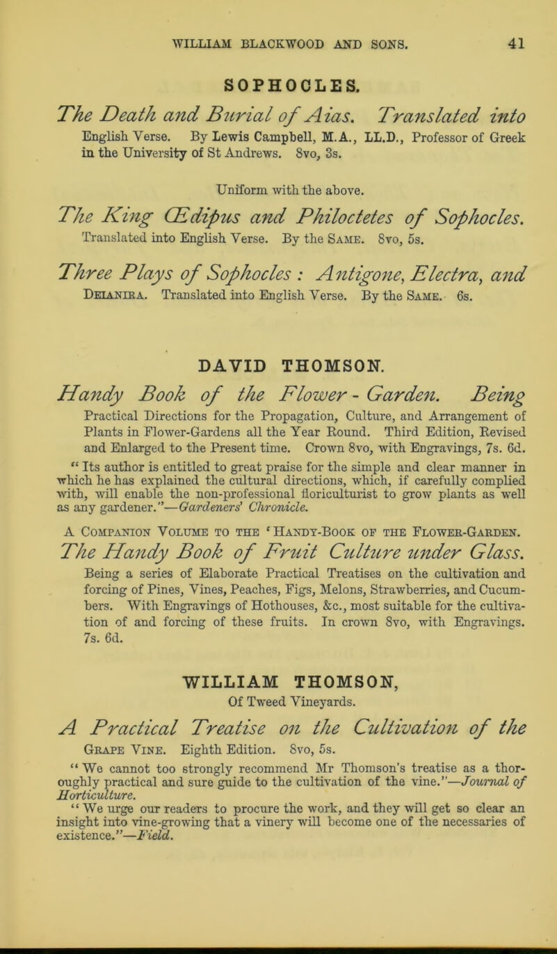 SOPHOCLES. The Death and Burial of Aias. Translated into English Verse. By Lewis Campbell, M. A., LL.D., Professor of Greek in the University of St Andrews. 8vo, 3s. The King CEdipus and Philoctetes of Sophocles. Translated into English Verse. By the Same. Svo, 5s. Three Plays of Sophocles : Antigone, Electra, and Deianiea. Translated into English Verse. By the Same. 6s. DAVID THOMSON. Handy Book of the Flower - Garden. Practical Directions for the Propagation, Culture, and Arrangement of Plants in Flower-Gardens all the Year Round. Third Edition, Revised and Enlarged to the Present time. Crown 8vo, with Engravings, 7s. 6d. “ Its author is entitled to great praise for the simple and clear manner in which he has explained the cultural directions, which, if carefully complied with, will enable the non-professional floriculturist to grow plants as well as any gardener.”—Gardeners’ Chronicle. A Companion Volume to the ‘Handy-Book of the Flower-Garden. The Handy Book of Fruit Culture under Glass. Being a series of Elaborate Practical Treatises on the cultivation and forcing of Pines, Vines, Peaches, Figs, Melons, Strawberries, and Cucum- bers. With Engravings of Hothouses, &c., most suitable for the cultiva- tion of and forcing of these fruits. In crown Svo, with Engravings. 7s. 6d. A Practical Treatise on the Cultivation of the Grape Vine. Eighth Edition. 8vo, 5s. “ We cannot too strongly recommend Mr Thomson’s treatise as a thor- oughly practical and sure guide to the cultivation of the vine.”—Journal of Horticulture. “ We urge our readers to procure the work, and they will get so clear an insight into vine-growing that a vinery will become one of the necessaries of existence.”—Field. Uniform with the above. WILLIAM THOMSON, Of Tweed Vineyards.