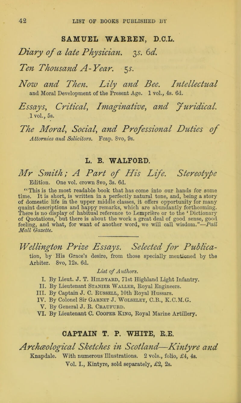 SAMUEL WARREN, D.C.L. Diary of a late Physician. 35. 6d. Peti Thousand A-Year. 5.?. Now arid Then. Lily and Bee. Intellectual and Moral Development of the Present Age. 1 vol., 4s. 6d. Essays, Critical, Imaginative, and Juridical. 1 vol., 5s. The Moral, Social, and Professional Duties of Attornies and Solicitors. Fcap. 8vo, 9s. L. B. WALFORD. Mr Smith; A Part of His Life. Stereotype Edition. One vol. crown 8vo, 3s. 6d. “This is the most readable book that has come into our hands for some time. It is short, is written in a perfectly natural tone, and, being a story of domestic life in the upper middle classes, it offers opportunity for many quaint descriptions and happy remarks, which are abundantly forthcoming. There is no display of habitual reference to Lempribre or to the * Dictionary of Quotations,’ but there is about the work a great deal of good sense, good feeling, and what, for want of another -word, we will call wisdom.”—Pall Mall Gazette. Wellington Prize Essays. Selected for Publica- tion, by His Grace’s desire, from those specially mentioned by the Arbiter. 8vo, 12s. 6d. List of Authors. I. By Lieut. J. T. Hildyard, 71st Highland Light Infantry. II. By Lieutenant Stanier Waller, Royal Engineers. III. By Captain J. C. Russell, 10th Royal Hussars. IV. By Colonel Sir Garnet J. Wolseley, C.B., K.C.M.G. V. By General J. R. Craufurd. VI. By Lieutenant C. Cooper King, Royal Marine Artillery. CAPTAIN T. P. WHITE, R.E. Archceological Sketches in Scotland—Kintyre and Knapdale. With numerous Illustrations. 2 vols., folio, £4, 4s. Vol. I., Kintyre, sold separately, £2, 2s.