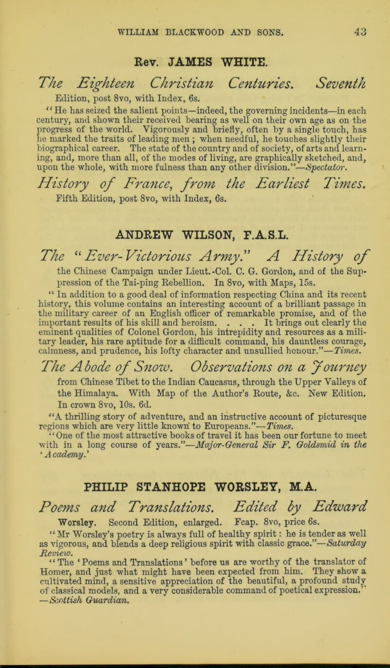 Rev. JAMES WHITE. The Eighteen Christian Centuries. Seventh Edition, post 8vo, with Index, 6s. “ He has seized the salient points—indeed, the governing incidents—in each century, and shown their received bearing as well on their own age as on the progress of the world. Vigorously and briefly, often by a single touch, has lie marked the traits of leading men ; when needful, he touches slightly their biographical career. The state of the country and of society, of arts and learn- ing, and, more than all, of the modes of living, are graphically sketched, and, upon the whole, with more fulness than any other division.”—Spectator. History of France, from the Earliest Times. Fifth Edition, post 8vo, with Index, 6s. ANDREW WILSON, F.A.S.L. The “ Ever- Victorious Army.” A History of the Chinese Campaign under Lieut. -Col. C. G. Gordon, and of the Sup- pression of the Tai-ping Rebellion. In 8vo, with Maps, 15s. “ In addition to a good deal of information respecting China and its recent history, this volume contains an interesting account of a brilliant passage in the military career of an English officer of remarkable promise, and of the important results of his skill and heroism. ... It brings out clearly the eminent qualities of Colonel Gordon, his intrepidity and resources as a mili- tary leader, his rare aptitude for a difficult command, his dauntless courage, calmness, and prudence, his lofty character and unsullied honour.”—Times. The Abode of Snow. Observations on a Journey from Chinese Tibet to the Indian Caucasus, through the Upper Valleys of the Himalaya. With Map of the Author’s Route, &c. New Edition. In crown 8vo, 10s. 6d. “A thrilling story of adventure, and an instructive account of picturesque regions which are very little known to Europeans.”—Times. “One of the most attractive books of travel it has been our fortune to meet with in a long course of years.”—Major-General Sir F. Goldsmid in the ‘Academy.' PHILIP STANHOPE WORSLEY, M.A. Poems and Translations. Edited by Edward Worsley. Second Edition, enlarged. Fcap. 8vo, price 6s. “Mr Worsley’s poetry is always full of healthy spirit: he is tender as well as vigorous, and blends a deep religious spirit with classic grace.”—Saturday Review. ‘ ‘ The ‘ Poems and Translations ’ before us are worthy of the translator of Homer, and just what might have been expected from him. They show a cultivated mind, a sensitive appreciation of the beautiful, a profound study of classical models, and a very considerable command of poetical expression.’- —S'coltish Guardian.