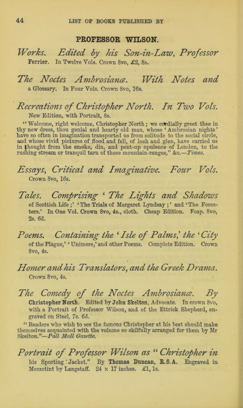 PROFESSOR WILSON. Works. Edited by his Son-in-Law, Professor Ferrier. In Twelve Yols. Crown 8vo, £2, 8s. The Nodes A mbrosiance. With Notes and a Glossary. In Four Yols. Crown 8vo, 16s. Recreations of Christopher North. In Two Vols. New Edition, with Portrait, 8s. “ Welcome, right welcome, Christopher North; we cordially greet thee in thy new dress, thou genial and hearty old man, whose 1 Ambrosian nights ’ have so often in imagination transported us from solitude to the social circle, and whose vivid pictures of flood and fell, of loch and glen, have carried us in thought from the smoke, din, and pent-up opulence of London, to the rusliing stream or tranquil tarn of those mountain-ranges,” &c.—Times. Essays, Critical and Imaginative. Four Vols. Crown 8vo, 16s. Tales. Comprising ‘ The Lights and Shadows of Scottish Life ; ’ * The Trials of Margaret Lyndsay ; ’ and ‘ The Fores- ters.’ In One Vol. Crown 8vo, 4s., cloth. Cheap Edition. Fcap. 8vo, 2s. 6d. Poems. Containing the ‘ Isle of Palms,’ the ‘ City of the Plague,’ ‘ Unimore,’ and other Poems. Complete Edition. Crown 8vo, 4s. Homer and his Translators, and the Greek Drama. Crown 8vo, 4s. The Comedy of the Nodes Ambrosiance. By Christopher North. Edited by John Skelton, Advocate. In crown 8vo, with a Portrait of Professor Wilson, and of the Ettrick Shepherd, en- graved on Steel, 7s. 6d. “ Readers who wish to see the famous Christopher at his best should make themselves acquainted with the volume so skilfully arranged for them by Mr Skelton.”—Pall Mall Gazette. Portrait of Professor Wilson as “ Christopher in his Sporting ! Jacket.” By Thomas Duncan, R.S.A. Engraved in Mezzotint by Langstaff. 24 x 17 inches. £1, Is.